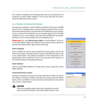 15
Installation, Care, and Maintenance
For a network installation, the following steps have to be performed on all
computers on which DEXIS software is to be used. Start with the server,
where the DEXIS data will be stored.
2.4.2 Running the Installation Program
To begin the installation, insert the DEXIS installation CD into your CD-ROM
drive. The CD is equipped with an Autorun feature and will start on its own.
Should the Autorun feature not work with the CD-ROM drive in your comput-
er, you can launch the installation menu manually: Double-click on the My
Computer icon on your desktop, then open the CD-ROM drive by double-
clicking on its icon, then double-click on the DEXmenu icon.
Please note: You need Administrator rights to install software. If user ac-
counts with different rights are installed on your system, please log into an
account with Administrator rights before continuing.
Select Language
If your CD offers the choice, choose English-US, if you reside in the US. All
other versions give international tooth numbers that differ from those used
in the United States. The Software Installation CD for distribution in the
United States does not offer this choice. You may select other versions on
this CD by clicking on International Versions.
Select Software
Click on Install DEXIS Software to install all the major components of the
DEXIS software.
Choose Destination Location
During the installation process you will be asked for the folder into which
the software should be installed. Typically you should accept the default
folder, which is C:DEXIS. In any event, this must be a folder on a local hard
disk, not on a network drive.
CAUTION
If this is an upgrade, please make sure to install the new soft-
ware into the same folder as the older DEXIS version. It will
DEXIS_9_EN.book Page 15 Tuesday, October 5, 2010 12:58 PM
 