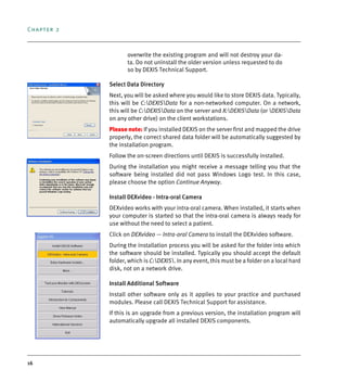 Chapter 2
16
overwrite the existing program and will not destroy your da-
ta. Do not uninstall the older version unless requested to do
so by DEXIS Technical Support.
Select Data Directory
Next, you will be asked where you would like to store DEXIS data. Typically,
this will be C:DEXISData for a non-networked computer. On a network,
this will be C:DEXISData on the server and X:DEXISData (or DEXISData
on any other drive) on the client workstations.
Please note: If you installed DEXIS on the server first and mapped the drive
properly, the correct shared data folder will be automatically suggested by
the installation program.
Follow the on-screen directions until DEXIS is successfully installed.
During the installation you might receive a message telling you that the
software being installed did not pass Windows Logo test. In this case,
please choose the option Continue Anyway.
Install DEXvideo - Intra-0ral Camera
DEXvideo works with your intra-oral camera. When installed, it starts when
your computer is started so that the intra-oral camera is always ready for
use without the need to select a patient.
Click on DEXvideo — Intra-oral Camera to install the DEXvideo software.
During the installation process you will be asked for the folder into which
the software should be installed. Typically you should accept the default
folder, which is C:DEXIS. In any event, this must be a folder on a local hard
disk, not on a network drive.
Install Additional Software
Install other software only as it applies to your practice and purchased
modules. Please call DEXIS Technical Support for assistance.
If this is an upgrade from a previous version, the installation program will
automatically upgrade all installed DEXIS components.
DEXIS_9_EN.book Page 16 Tuesday, October 5, 2010 12:58 PM
 