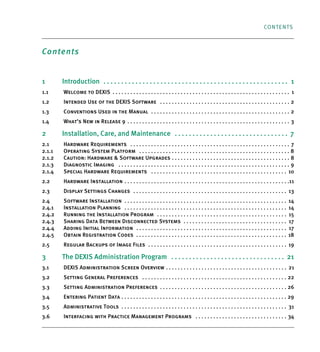 CONTENTS
Contents
1 Introduction . . . . . . . . . . . . . . . . . . . . . . . . . . . . . . . . . . . . . . . . . . . . . . . . . . . . 1
1.1 Welcome to DEXIS . . . . . . . . . . . . . . . . . . . . . . . . . . . . . . . . . . . . . . . . . . . . . . . . . . . . . . . . . . . . 1
1.2 Intended Use of the DEXIS Software . . . . . . . . . . . . . . . . . . . . . . . . . . . . . . . . . . . . . . . . . . . . 2
1.3 Conventions Used in the Manual . . . . . . . . . . . . . . . . . . . . . . . . . . . . . . . . . . . . . . . . . . . . . . . 2
1.4 What’s New in Release 9 . . . . . . . . . . . . . . . . . . . . . . . . . . . . . . . . . . . . . . . . . . . . . . . . . . . . . . . 3
2 Installation, Care, and Maintenance . . . . . . . . . . . . . . . . . . . . . . . . . . . . . . . . 7
2.1 Hardware Requirements . . . . . . . . . . . . . . . . . . . . . . . . . . . . . . . . . . . . . . . . . . . . . . . . . . . . . . 7
2.1.1 Operating System Platform . . . . . . . . . . . . . . . . . . . . . . . . . . . . . . . . . . . . . . . . . . . . . . . . . . . 8
2.1.2 Caution: Hardware & Software Upgrades . . . . . . . . . . . . . . . . . . . . . . . . . . . . . . . . . . . . . . . . 8
2.1.3 Diagnostic Imaging . . . . . . . . . . . . . . . . . . . . . . . . . . . . . . . . . . . . . . . . . . . . . . . . . . . . . . . . . . 9
2.1.4 Special Hardware Requirements . . . . . . . . . . . . . . . . . . . . . . . . . . . . . . . . . . . . . . . . . . . . . . 10
2.2 Hardware Installation . . . . . . . . . . . . . . . . . . . . . . . . . . . . . . . . . . . . . . . . . . . . . . . . . . . . . . . .11
2.3 Display Settings Changes . . . . . . . . . . . . . . . . . . . . . . . . . . . . . . . . . . . . . . . . . . . . . . . . . . . . 13
2.4 Software Installation . . . . . . . . . . . . . . . . . . . . . . . . . . . . . . . . . . . . . . . . . . . . . . . . . . . . . . . 14
2.4.1 Installation Planning . . . . . . . . . . . . . . . . . . . . . . . . . . . . . . . . . . . . . . . . . . . . . . . . . . . . . . . 14
2.4.2 Running the Installation Program . . . . . . . . . . . . . . . . . . . . . . . . . . . . . . . . . . . . . . . . . . . . 15
2.4.3 Sharing Data Between Disconnected Systems . . . . . . . . . . . . . . . . . . . . . . . . . . . . . . . . . . . 17
2.4.4 Adding Initial Information . . . . . . . . . . . . . . . . . . . . . . . . . . . . . . . . . . . . . . . . . . . . . . . . . . . 17
2.4.5 Obtain Registration Codes . . . . . . . . . . . . . . . . . . . . . . . . . . . . . . . . . . . . . . . . . . . . . . . . . . . 18
2.5 Regular Backups of Image Files . . . . . . . . . . . . . . . . . . . . . . . . . . . . . . . . . . . . . . . . . . . . . . . 19
3 The DEXIS Administration Program . . . . . . . . . . . . . . . . . . . . . . . . . . . . . . . . 21
3.1 DEXIS Administration Screen Overview . . . . . . . . . . . . . . . . . . . . . . . . . . . . . . . . . . . . . . . . . 21
3.2 Setting General Preferences . . . . . . . . . . . . . . . . . . . . . . . . . . . . . . . . . . . . . . . . . . . . . . . . . 22
3.3 Setting Administration Preferences . . . . . . . . . . . . . . . . . . . . . . . . . . . . . . . . . . . . . . . . . . . 26
3.4 Entering Patient Data . . . . . . . . . . . . . . . . . . . . . . . . . . . . . . . . . . . . . . . . . . . . . . . . . . . . . . . . 29
3.5 Administrative Tools . . . . . . . . . . . . . . . . . . . . . . . . . . . . . . . . . . . . . . . . . . . . . . . . . . . . . . . . 31
3.6 Interfacing with Practice Management Programs . . . . . . . . . . . . . . . . . . . . . . . . . . . . . . . 34
DEXIS_9_EN.book Page 1 Tuesday, October 5, 2010 12:58 PM
 