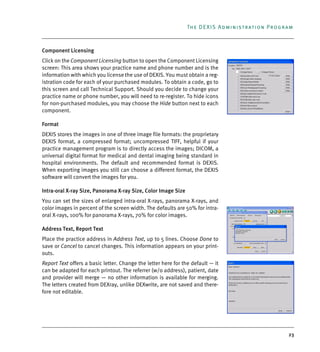 23
The DEXIS Administration Program
Component Licensing
Click on the Component Licensing button to open the Component Licensing
screen: This area shows your practice name and phone number and is the
information with which you license the use of DEXIS. You must obtain a reg-
istration code for each of your purchased modules. To obtain a code, go to
this screen and call Technical Support. Should you decide to change your
practice name or phone number, you will need to re-register. To hide icons
for non-purchased modules, you may choose the Hide button next to each
component.
Format
DEXIS stores the images in one of three image file formats: the proprietary
DEXIS format, a compressed format; uncompressed TIFF, helpful if your
practice management program is to directly access the images; DICOM, a
universal digital format for medical and dental imaging being standard in
hospital environments. The default and recommended format is DEXIS.
When exporting images you still can choose a different format, the DEXIS
software will convert the images for you.
Intra-oral X-ray Size, Panorama X-ray Size, Color Image Size
You can set the sizes of enlarged intra-oral X-rays, panorama X-rays, and
color images in percent of the screen width. The defaults are 50% for intra-
oral X-rays, 100% for panorama X-rays, 70% for color images.
Address Text, Report Text
Place the practice address in Address Text, up to 5 lines. Choose Done to
save or Cancel to cancel changes. This information appears on your print-
outs.
Report Text offers a basic letter. Change the letter here for the default — it
can be adapted for each printout. The referrer (w/o address), patient, date
and provider will merge — no other information is available for merging.
The letters created from DEXray, unlike DEXwrite, are not saved and there-
fore not editable.
DEXIS_9_EN.book Page 23 Tuesday, October 5, 2010 12:58 PM
 