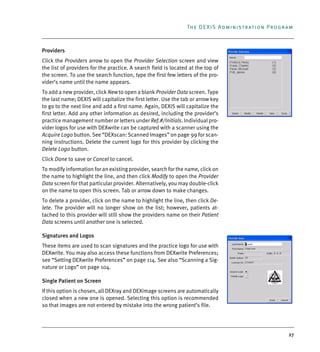27
The DEXIS Administration Program
Providers
Click the Providers arrow to open the Provider Selection screen and view
the list of providers for the practice. A search field is located at the top of
the screen. To use the search function, type the first few letters of the pro-
vider’s name until the name appears.
To add a new provider, click New to open a blank Provider Data screen. Type
the last name; DEXIS will capitalize the first letter. Use the tab or arrow key
to go to the next line and add a first name. Again, DEXIS will capitalize the
first letter. Add any other information as desired, including the provider’s
practice management number or letters under Ref.#/Initials. Individual pro-
vider logos for use with DEXwrite can be captured with a scanner using the
Acquire Logo button. See “DEXscan: Scanned Images” on page 99 for scan-
ning instructions. Delete the current logo for this provider by clicking the
Delete Logo button.
Click Done to save or Cancel to cancel.
To modify information for an existing provider, search for the name, click on
the name to highlight the line, and then click Modify to open the Provider
Data screen for that particular provider. Alternatively, you may double-click
on the name to open this screen. Tab or arrow down to make changes.
To delete a provider, click on the name to highlight the line, then click De-
lete. The provider will no longer show on the list; however, patients at-
tached to this provider will still show the providers name on their Patient
Data screens until another one is selected.
Signatures and Logos
These items are used to scan signatures and the practice logo for use with
DEXwrite. You may also access these functions from DEXwrite Preferences;
see “Setting DEXwrite Preferences” on page 114. See also “Scanning a Sig-
nature or Logo” on page 104.
Single Patient on Screen
If this option is chosen, all DEXray and DEXimage screens are automatically
closed when a new one is opened. Selecting this option is recommended
so that images are not entered by mistake into the wrong patient’s file.
DEXIS_9_EN.book Page 27 Tuesday, October 5, 2010 12:58 PM
 
