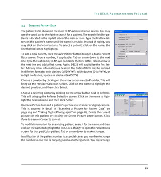 29
The DEXIS Administration Program
3.4 Entering Patient Data
The patient list is shown on the main DEXIS Administration screen. You may
use the scroll bar to the right to search for a patient. The search field for pa-
tients is located in the top left side of the main screen. Type the first few let-
ters on the patient’s name until the name is visible. Instead of typing, you
may click on the letter buttons. To select a patient, click on the name; the
line then becomes highlighted.
To add a new patient, click the New Patient button to open a blank Patient
Data screen. Type a number, if applicable. Tab or arrow down to the next
line. Type the last name; DEXIS will capitalize the first letter. Tab or arrow to
the next line and add a first name. Again, DEXIS will capitalize the first let-
ter. Add any other information as desired. The Date of Birth may be entered
in different formats: with slashes (M/D/YYYY), with dashes (D-M-YYYY), or
6-digit no dashes, spaces or slashes (MMDDYY).
Choose a provider by clicking on the arrow button next to Provider. This will
bring up the Provider Selection screen. Click on the name to highlight the
desired provider, and then click Select.
Choose a referring doctor by clicking on the arrow button next to Referrer.
This will bring up the Referrer Selection screen. Click on the name to high-
light the desired name and then click Select.
Use New Picture to insert a patient’s picture via scanner or digital camera.
This is covered in detail in “Scanning a Picture for Patient Data” on
page 103 and “Taking Digital Photographs” on page 87. Delete the current
picture for this patient by clicking the Delete Picture arrow button. Click
Done to save or Cancel to cancel.
To modify information for an existing patient, search for the name and then
click on the name to highlight the line. Click Modify to open the Patient Data
screen for that particular patient. Tab or arrow down to make changes.
Modification of the patient number is a special case: you may freely change
the number to one that is not yet given to another patient. You may change
DEXIS_9_EN.book Page 29 Tuesday, October 5, 2010 12:58 PM
 