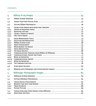 CONTENTS
4 DEXray: X-ray Images . . . . . . . . . . . . . . . . . . . . . . . . . . . . . . . . . . . . . . . . . . . .35
4.1 DEXray Screen Overview . . . . . . . . . . . . . . . . . . . . . . . . . . . . . . . . . . . . . . . . . . . . . . . . . . . . . .35
4.2 Taking Your First Digital X-ray . . . . . . . . . . . . . . . . . . . . . . . . . . . . . . . . . . . . . . . . . . . . . . . .37
4.3 Setting DEXray Preferences . . . . . . . . . . . . . . . . . . . . . . . . . . . . . . . . . . . . . . . . . . . . . . . . . . 38
4.4 Taking X-ray Images with Intra-oral Sensors . . . . . . . . . . . . . . . . . . . . . . . . . . . . . . . . . . . .41
4.4.1 Taking an Individual Image . . . . . . . . . . . . . . . . . . . . . . . . . . . . . . . . . . . . . . . . . . . . . . . . . . . .41
4.4.2 Repeating an X-ray . . . . . . . . . . . . . . . . . . . . . . . . . . . . . . . . . . . . . . . . . . . . . . . . . . . . . . . . . . 42
4.4.3 Taking a Series of Images . . . . . . . . . . . . . . . . . . . . . . . . . . . . . . . . . . . . . . . . . . . . . . . . . . . . 42
4.4.4 One Tooth Series . . . . . . . . . . . . . . . . . . . . . . . . . . . . . . . . . . . . . . . . . . . . . . . . . . . . . . . . . . . 43
4.5 Image Management Tools . . . . . . . . . . . . . . . . . . . . . . . . . . . . . . . . . . . . . . . . . . . . . . . . . . . . 43
4.5.1 Selection and Navigation . . . . . . . . . . . . . . . . . . . . . . . . . . . . . . . . . . . . . . . . . . . . . . . . . . . . 43
4.5.2 DEXray Screen Icons . . . . . . . . . . . . . . . . . . . . . . . . . . . . . . . . . . . . . . . . . . . . . . . . . . . . . . . . 48
4.5.3 Image Enhancement . . . . . . . . . . . . . . . . . . . . . . . . . . . . . . . . . . . . . . . . . . . . . . . . . . . . . . . . . .55
4.5.4 Measurement on Images . . . . . . . . . . . . . . . . . . . . . . . . . . . . . . . . . . . . . . . . . . . . . . . . . . . . . .57
4.5.5 Image Annotations . . . . . . . . . . . . . . . . . . . . . . . . . . . . . . . . . . . . . . . . . . . . . . . . . . . . . . . . . . 65
4.5.6 The Image Archive . . . . . . . . . . . . . . . . . . . . . . . . . . . . . . . . . . . . . . . . . . . . . . . . . . . . . . . . . . . 68
4.5.7 Communications: Printing from DEXray or DEXimage . . . . . . . . . . . . . . . . . . . . . . . . . . . . 69
4.5.8 Communications: Export and E-mail . . . . . . . . . . . . . . . . . . . . . . . . . . . . . . . . . . . . . . . . . . . .71
4.5.9 More on Exporting . . . . . . . . . . . . . . . . . . . . . . . . . . . . . . . . . . . . . . . . . . . . . . . . . . . . . . . . . .73
4.5.10 Communications: Import . . . . . . . . . . . . . . . . . . . . . . . . . . . . . . . . . . . . . . . . . . . . . . . . . . . . .75
4.5.11 More on Importing . . . . . . . . . . . . . . . . . . . . . . . . . . . . . . . . . . . . . . . . . . . . . . . . . . . . . . . . . .77
4.5.12 The Compare Function . . . . . . . . . . . . . . . . . . . . . . . . . . . . . . . . . . . . . . . . . . . . . . . . . . . . . . . 78
4.6 X-ray Image Security . . . . . . . . . . . . . . . . . . . . . . . . . . . . . . . . . . . . . . . . . . . . . . . . . . . . . . . . 80
4.7 Working with Panoramic and Cephalometric Images . . . . . . . . . . . . . . . . . . . . . . . . . . . . . .81
5 DEXimage: Photographic Images . . . . . . . . . . . . . . . . . . . . . . . . . . . . . . . . . . 83
5.1 DEXimage Screen Overview . . . . . . . . . . . . . . . . . . . . . . . . . . . . . . . . . . . . . . . . . . . . . . . . . . . 83
5.2 Setting DEXimage Preferences . . . . . . . . . . . . . . . . . . . . . . . . . . . . . . . . . . . . . . . . . . . . . . . . 85
5.3 Taking Digital Photographs . . . . . . . . . . . . . . . . . . . . . . . . . . . . . . . . . . . . . . . . . . . . . . . . . . 87
5.3.1 Memory Card with Card Reader . . . . . . . . . . . . . . . . . . . . . . . . . . . . . . . . . . . . . . . . . . . . . . . 87
5.3.2 Twain Interface . . . . . . . . . . . . . . . . . . . . . . . . . . . . . . . . . . . . . . . . . . . . . . . . . . . . . . . . . . . . . 88
5.3.3 Patient Picture . . . . . . . . . . . . . . . . . . . . . . . . . . . . . . . . . . . . . . . . . . . . . . . . . . . . . . . . . . . . . 89
5.4 Taking Intra-oral Video Images using DEXvideo . . . . . . . . . . . . . . . . . . . . . . . . . . . . . . . . . 89
5.4.1 Additional Settings . . . . . . . . . . . . . . . . . . . . . . . . . . . . . . . . . . . . . . . . . . . . . . . . . . . . . . . . . 90
DEXIS_9_EN.book Page 2 Tuesday, October 5, 2010 12:58 PM
 