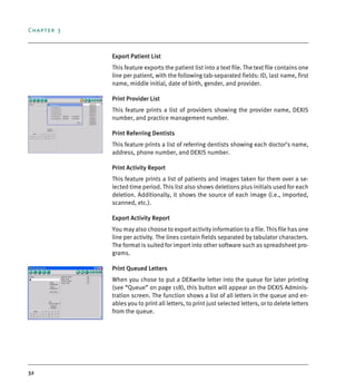 Chapter 3
32
Export Patient List
This feature exports the patient list into a text file. The text file contains one
line per patient, with the following tab-separated fields: ID, last name, first
name, middle initial, date of birth, gender, and provider.
Print Provider List
This feature prints a list of providers showing the provider name, DEXIS
number, and practice management number.
Print Referring Dentists
This feature prints a list of referring dentists showing each doctor’s name,
address, phone number, and DEXIS number.
Print Activity Report
This feature prints a list of patients and images taken for them over a se-
lected time period. This list also shows deletions plus initials used for each
deletion. Additionally, it shows the source of each image (i.e., imported,
scanned, etc.).
Export Activity Report
You may also choose to export activity information to a file. This file has one
line per activity. The lines contain fields separated by tabulator characters.
The format is suited for import into other software such as spreadsheet pro-
grams.
Print Queued Letters
When you chose to put a DEXwrite letter into the queue for later printing
(see “Queue” on page 118), this button will appear on the DEXIS Adminis-
tration screen. The function shows a list of all letters in the queue and en-
ables you to print all letters, to print just selected letters, or to delete letters
from the queue.
DEXIS_9_EN.book Page 32 Tuesday, October 5, 2010 12:58 PM
 
