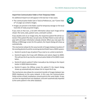 33
The DEXIS Administration Program
Import from Communication Folder or from Temporary Folder
An additional Import icon will appear in the tool bar in two cases:
• The communication folder (set in Tools & Preferences, see “Comm Fold-
er” on page 25) contains images.
• Images are present in the folder used for temporary storage on the local
hard disk of newly acquired images.
If you click on that icon, a list with information about each image will be
shown: file name, date, patient name, and tooth number.
If you double-click on an image entry, the respective patient file will be se-
lected. If the patient file does not yet exist, the New Patient screen will ap-
pear with all known information already entered. When you now open the
DEXray or DEXimage screen for this patient, the Import dialog will show up
automatically.
This mechanism allows for the easy transfer of images between locations if
the sending dentist A and the receiving dentist B both have a DEXIS system:
1. Dentist A sends X-rays of patient P by e-mail or on a disk to dentist B.
2. Dentist B opens the X-rays with DEXview and selects Export to DEXIS.
This will put the X-ray into the communication folder of his DEXIS instal-
lation.
3. Dentist B selects patient P either manually or by clicking on the Import
button in DEXIS Administration.
4. Dentist B opens the DEXray screen for patient P; the Import dialog
shows up automatically and allows him to import the X-ray.
The mechanism also allows for convenient transfer of images between two
DEXIS databases on the same network. In this case, the Communication
Folder entries of both installations should point to the same folder. X-rays
can then be exported from one database, and semi-automatically imported
to the same patient in the other database.
DEXIS_9_EN.book Page 33 Tuesday, October 5, 2010 12:58 PM
 