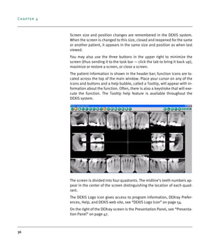 Chapter 4
36
Screen size and position changes are remembered in the DEXIS system.
When the screen is changed to this size, closed and reopened for the same
or another patient, it appears in the same size and position as when last
viewed.
You may also use the three buttons in the upper right to minimize the
screen (thus sending it to the task bar — click the tab to bring it back up),
maximize or restore a screen, or close a screen.
The patient information is shown in the header bar; function icons are lo-
cated across the top of the main window. Place your cursor on any of the
icons and buttons and a help bubble, called a Tooltip, will appear with in-
formation about the function. Often, there is also a keystroke that will exe-
cute the function. The Tooltip help feature is available throughout the
DEXIS system.
The screen is divided into four quadrants. The midline’s teeth numbers ap-
pear in the center of the screen distinguishing the location of each quad-
rant.
The DEXIS Logo icon gives access to program information, DEXray Prefer-
ences, Help, and DEXIS web site, see “DEXIS Logo Icon” on page 54.
On the right of the DEXray screen is the Presentation Panel, see “Presenta-
tion Panel” on page 47.
DEXIS_9_EN.book Page 36 Tuesday, October 5, 2010 12:58 PM
 