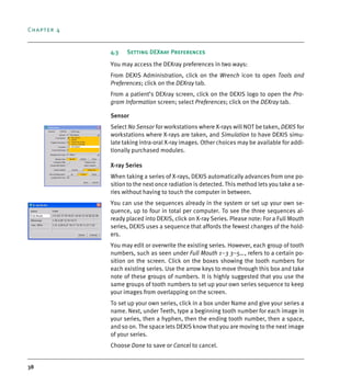 Chapter 4
38
4.3 Setting DEXray Preferences
You may access the DEXray preferences in two ways:
From DEXIS Administration, click on the Wrench icon to open Tools and
Preferences; click on the DEXray tab.
From a patient’s DEXray screen, click on the DEXIS logo to open the Pro-
gram Information screen; select Preferences; click on the DEXray tab.
Sensor
Select No Sensor for workstations where X-rays will NOT be taken, DEXIS for
workstations where X-rays are taken, and Simulation to have DEXIS simu-
late taking intra-oral X-ray images. Other choices may be available for addi-
tionally purchased modules.
X-ray Series
When taking a series of X-rays, DEXIS automatically advances from one po-
sition to the next once radiation is detected. This method lets you take a se-
ries without having to touch the computer in between.
You can use the sequences already in the system or set up your own se-
quence, up to four in total per computer. To see the three sequences al-
ready placed into DEXIS, click on X-ray Series. Please note: For a Full Mouth
series, DEXIS uses a sequence that affords the fewest changes of the hold-
ers.
You may edit or overwrite the existing series. However, each group of tooth
numbers, such as seen under Full Mouth 1–3 3–5…, refers to a certain po-
sition on the screen. Click on the boxes showing the tooth numbers for
each existing series. Use the arrow keys to move through this box and take
note of these groups of numbers. It is highly suggested that you use the
same groups of tooth numbers to set up your own series sequence to keep
your images from overlapping on the screen.
To set up your own series, click in a box under Name and give your series a
name. Next, under Teeth, type a beginning tooth number for each image in
your series, then a hyphen, then the ending tooth number, then a space,
and so on. The space lets DEXIS know that you are moving to the next image
of your series.
Choose Done to save or Cancel to cancel.
DEXIS_9_EN.book Page 38 Tuesday, October 5, 2010 12:58 PM
 