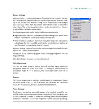 39
DEXray: X-ray Images
Sensor Settings
You may assign a certain color to a specific sensor by first choosing the sen-
sor’s number from the drop down box under Current Sensor, and then click-
ing on the desired color in Color Coding. This is helpful if you have multiple
sensors in your office: Mark the sensors with different colors and enter the
colors here. The sensor selection buttons on the Intra-oral X-ray Capture
screen will then show the same colors.
The following settings are for the DEXIS Platinum sensor only:
• High Resolution (default): produces diagnostic radiographs with a small
file size (~100KB with DEXIS’ proprietary compression)
• Ultra Resolution: produces maximum resolution diagnostic radiographs
with a larger file size (~400KB), which can be beneficial when looking for
very fine detail by magnifying areas of concern
You may remove a sensor from the list by choosing the number in Current
Sensor and clicking Remove Sensor.
Please call DEXIS Technical Support before changing Integration Time or
Trigger Method.
Click Done to save changes and Cancel to cancel.
Digital Panorama
Click on the down arrow to display a list of installed digital panorama
equipment. Select the brand to be used; “--” for no pan, or Simulation for
simulation mode. If “--” is selected, the acquisition button will not be
shown.
Scanner
Click on the down arrow to display a list of installed scanner drivers. Select
the brand to be used; “--” for no scanner, or Simulation for simulation
mode. If “--” is selected, the scan button will not be shown.
Frame Removal
This feature controls how scanned X-rays are to be handled: set to 0 for nor-
mal flat bed scanners to enable automatic cropping of intra-oral X-rays; set
to 1 for single-film scanners — automatic cropping is then disabled; set to
some value between 2 and 7, if the single-film scanner produces black edg-
DEXIS_9_EN.book Page 39 Tuesday, October 5, 2010 12:58 PM
 