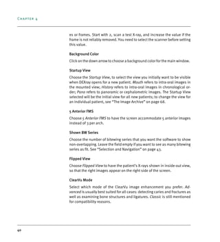 Chapter 4
40
es or frames. Start with 2, scan a test X-ray, and increase the value if the
frame is not reliably removed. You need to select the scanner before setting
this value.
Background Color
Click on the down arrow to choose a background color for the main window.
Startup View
Choose the Startup View, to select the view you initially want to be visible
when DEXray opens for a new patient. Mouth refers to intra-oral images in
the mounted view; History refers to intra-oral images in chronological or-
der; Pano refers to panoramic or cephalometric images. The Startup View
selected will be the initial view for all new patients; to change the view for
an individual patient, see “The Image Archive” on page 68.
5 Anterior FMS
Choose 5 Anterior FMS to have the screen accommodate 5 anterior images
instead of 3 per arch.
Shown BW Series
Choose the number of bitewing series that you want the software to show
non-overlapping. Leave the field empty if you want to see as many bitewing
series as fit. See “Selection and Navigation” on page 43.
Flipped View
Choose Flipped View to have the patient’s X-rays shown in inside-out view,
so that the right images appear on the right side of the screen.
ClearVu Mode
Select which mode of the ClearVu image enhancement you prefer. Ad-
vanced is usually best suited for all cases: detecting caries and fractures as
well as examining bone structures and ligatures. Classic is still mentioned
for compatibility reasons.
DEXIS_9_EN.book Page 40 Tuesday, October 5, 2010 12:58 PM
 