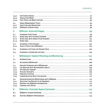 CONTENTS
5.4.2 Capturing Images . . . . . . . . . . . . . . . . . . . . . . . . . . . . . . . . . . . . . . . . . . . . . . . . . . . . . . . . . . . 91
5.4.3 Simulation Mode . . . . . . . . . . . . . . . . . . . . . . . . . . . . . . . . . . . . . . . . . . . . . . . . . . . . . . . . . . . . 92
5.4.4 Foot Pedal or Wand Capture . . . . . . . . . . . . . . . . . . . . . . . . . . . . . . . . . . . . . . . . . . . . . . . . . . 93
5.5 Image Management Tools . . . . . . . . . . . . . . . . . . . . . . . . . . . . . . . . . . . . . . . . . . . . . . . . . . . . 93
5.5.1 Selection and Navigation . . . . . . . . . . . . . . . . . . . . . . . . . . . . . . . . . . . . . . . . . . . . . . . . . . . . 94
5.5.2 DEXimage Screen Icons . . . . . . . . . . . . . . . . . . . . . . . . . . . . . . . . . . . . . . . . . . . . . . . . . . . . . . 94
6 DEXscan: Scanned Images . . . . . . . . . . . . . . . . . . . . . . . . . . . . . . . . . . . . . . . 99
6.1 Scanning X-ray Films . . . . . . . . . . . . . . . . . . . . . . . . . . . . . . . . . . . . . . . . . . . . . . . . . . . . . . . . 99
6.1.1 Intra-oral with Flatbed Scanner . . . . . . . . . . . . . . . . . . . . . . . . . . . . . . . . . . . . . . . . . . . . . 100
6.1.2 Intra-oral with Single-Film Scanner . . . . . . . . . . . . . . . . . . . . . . . . . . . . . . . . . . . . . . . . . . 101
6.1.3 Extra-oral . . . . . . . . . . . . . . . . . . . . . . . . . . . . . . . . . . . . . . . . . . . . . . . . . . . . . . . . . . . . . . . . 102
6.2 Scanning a Photograph . . . . . . . . . . . . . . . . . . . . . . . . . . . . . . . . . . . . . . . . . . . . . . . . . . . . . 102
6.2.1 Scan a Photo into DEXimage . . . . . . . . . . . . . . . . . . . . . . . . . . . . . . . . . . . . . . . . . . . . . . . . . 102
6.3 Scanning a Picture for Patient Data . . . . . . . . . . . . . . . . . . . . . . . . . . . . . . . . . . . . . . . . . . 103
6.4 Scanning a Signature or Logo . . . . . . . . . . . . . . . . . . . . . . . . . . . . . . . . . . . . . . . . . . . . . . . 104
7 DEXimplant: Implant Planning and Monitoring . . . . . . . . . . . . . . . . . . . . . . 107
7.1 Introduction . . . . . . . . . . . . . . . . . . . . . . . . . . . . . . . . . . . . . . . . . . . . . . . . . . . . . . . . . . . . . . 107
7.2 Accessing DEXimplant . . . . . . . . . . . . . . . . . . . . . . . . . . . . . . . . . . . . . . . . . . . . . . . . . . . . . . 108
7.3 Implant Planning with DEXimplant . . . . . . . . . . . . . . . . . . . . . . . . . . . . . . . . . . . . . . . . . . . . 108
7.3.1 Calibration with Radiographic Balls . . . . . . . . . . . . . . . . . . . . . . . . . . . . . . . . . . . . . . . . . 109
7.3.2 The Implant Library . . . . . . . . . . . . . . . . . . . . . . . . . . . . . . . . . . . . . . . . . . . . . . . . . . . . . . . . . 109
7.3.3 Placing Implants . . . . . . . . . . . . . . . . . . . . . . . . . . . . . . . . . . . . . . . . . . . . . . . . . . . . . . . . . . . 109
7.3.4 Printing the Plan . . . . . . . . . . . . . . . . . . . . . . . . . . . . . . . . . . . . . . . . . . . . . . . . . . . . . . . . . . 110
7.3.5 Communication with Colleagues . . . . . . . . . . . . . . . . . . . . . . . . . . . . . . . . . . . . . . . . . . . . . .111
7.4 Osseointegration Monitoring with DEXbone . . . . . . . . . . . . . . . . . . . . . . . . . . . . . . . . . . . .111
7.4.1 Selecting the Region to be Examined . . . . . . . . . . . . . . . . . . . . . . . . . . . . . . . . . . . . . . . . . . .111
7.4.2 Reading the DEXbone Information . . . . . . . . . . . . . . . . . . . . . . . . . . . . . . . . . . . . . . . . . . . . 112
7.4.3 Looking into Detail . . . . . . . . . . . . . . . . . . . . . . . . . . . . . . . . . . . . . . . . . . . . . . . . . . . . . . . . 112
8 DEXwrite: Chairside Report Generator . . . . . . . . . . . . . . . . . . . . . . . . . . . . . .113
8.1 DEXwrite Screen Overview . . . . . . . . . . . . . . . . . . . . . . . . . . . . . . . . . . . . . . . . . . . . . . . . . . . .113
8.2 Setting DEXwrite Preferences . . . . . . . . . . . . . . . . . . . . . . . . . . . . . . . . . . . . . . . . . . . . . . . .114
DEXIS_9_EN.book Page 3 Tuesday, October 5, 2010 12:58 PM
 