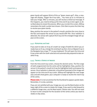 Chapter 4
42
green bands will appear (think of this as “green means go”). Also, a mes-
sage will display, Trigger the X-ray tube.... You have up to 10 minutes to
take your image. After 10 minutes, you will receive a timed-out message. If
this happens, you need to bring up the Intra-oral X-ray screen again as de-
scribed above to restart the process. When you re-enter this screen, DEXray
remembers the tooth number last chosen. Click Start or press the Enter key
to receive your green bands.
Now, position the sensor in the patient’s mouth, position the cone close to
the face and expose the sensor as you would with film. Once radiation is
detected, the sensor will capture the X-ray and the enlarged image will ap-
pear on the screen.
4.4.2 Repeating an X-ray
If you want to take an X-ray of a tooth (or range of teeth) for which you al-
ready have an X-ray, enlarge the existing X-ray then click on Repeat X-ray in
the Navigator box or type “Y” on your keyboard. This will open the Intra-oral
X-ray screen with the tooth selected and automatically prepared to take an-
other X-ray.
4.4.3 Taking a Series of Images
From the Intra-oral X-ray screen, choose the desired series. The first range
of teeth programmed into the series will be highlighted. Now, position the
sensor in the patient’s mouth to X-ray the highlighted teeth and expose the
sensor. Once radiation is detected, a thumbnail (preview) of the image will
appear on the Intra-oral X-ray screen. DEXray will highlight the next image
area and will show green; your computer is ready to receive the next X-ray
of the series.
Please note: It is not uncommon for the thumbnail to appear upside down.
Remember, it is only a preview.
If you are not satisfied with your image you can use the Back button on the
lower right of the screen to retake the image. If you want to skip forward to
a different image area, use the Next button. Please note: You will not need
to return to the computer for the duration of the series unless you want to
retake or skip areas.
DEXIS_9_EN.book Page 42 Tuesday, October 5, 2010 12:58 PM
 