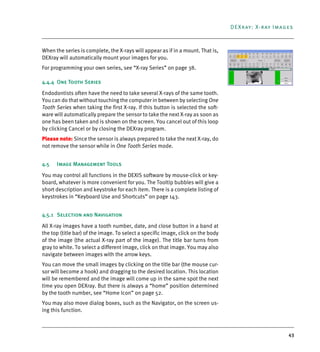 43
DEXray: X-ray Images
When the series is complete, the X-rays will appear as if in a mount. That is,
DEXray will automatically mount your images for you.
For programming your own series, see “X-ray Series” on page 38.
4.4.4 One Tooth Series
Endodontists often have the need to take several X-rays of the same tooth.
You can do that without touching the computer in between by selecting One
Tooth Series when taking the first X-ray. If this button is selected the soft-
ware will automatically prepare the sensor to take the next X-ray as soon as
one has been taken and is shown on the screen. You cancel out of this loop
by clicking Cancel or by closing the DEXray program.
Please note: Since the sensor is always prepared to take the next X-ray, do
not remove the sensor while in One Tooth Series mode.
4.5 Image Management Tools
You may control all functions in the DEXIS software by mouse-click or key-
board, whatever is more convenient for you. The Tooltip bubbles will give a
short description and keystroke for each item. There is a complete listing of
keystrokes in “Keyboard Use and Shortcuts” on page 143.
4.5.1 Selection and Navigation
All X-ray images have a tooth number, date, and close button in a band at
the top (title bar) of the image. To select a specific image, click on the body
of the image (the actual X-ray part of the image). The title bar turns from
gray to white. To select a different image, click on that image. You may also
navigate between images with the arrow keys.
You can move the small images by clicking on the title bar (the mouse cur-
sor will become a hook) and dragging to the desired location. This location
will be remembered and the image will come up in the same spot the next
time you open DEXray. But there is always a “home” position determined
by the tooth number, see “Home Icon” on page 52.
You may also move dialog boxes, such as the Navigator, on the screen us-
ing this function.
DEXIS_9_EN.book Page 43 Tuesday, October 5, 2010 12:58 PM
 