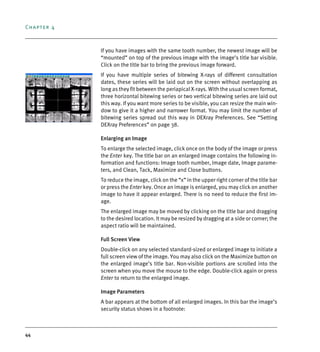 Chapter 4
44
If you have images with the same tooth number, the newest image will be
“mounted” on top of the previous image with the image’s title bar visible.
Click on the title bar to bring the previous image forward.
If you have multiple series of bitewing X-rays of different consultation
dates, these series will be laid out on the screen without overlapping as
long as they fit between the periapical X-rays. With the usual screen format,
three horizontal bitewing series or two vertical bitewing series are laid out
this way. If you want more series to be visible, you can resize the main win-
dow to give it a higher and narrower format. You may limit the number of
bitewing series spread out this way in DEXray Preferences. See “Setting
DEXray Preferences” on page 38.
Enlarging an Image
To enlarge the selected image, click once on the body of the image or press
the Enter key. The title bar on an enlarged image contains the following in-
formation and functions: Image tooth number, Image date, Image parame-
ters, and Clean, Tack, Maximize and Close buttons.
To reduce the image, click on the “x” in the upper right corner of the title bar
or press the Enter key. Once an image is enlarged, you may click on another
image to have it appear enlarged. There is no need to reduce the first im-
age.
The enlarged image may be moved by clicking on the title bar and dragging
to the desired location. It may be resized by dragging at a side or corner; the
aspect ratio will be maintained.
Full Screen View
Double-click on any selected standard-sized or enlarged image to initiate a
full screen view of the image. You may also click on the Maximize button on
the enlarged image’s title bar. Non-visible portions are scrolled into the
screen when you move the mouse to the edge. Double-click again or press
Enter to return to the enlarged image.
Image Parameters
A bar appears at the bottom of all enlarged images. In this bar the image’s
security status shows in a footnote:
DEXIS_9_EN.book Page 44 Tuesday, October 5, 2010 12:58 PM
 