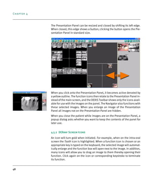 Chapter 4
48
The Presentation Panel can be resized and closed by shifting its left edge.
When closed, this edge shows a button; clicking the button opens the Pre-
sentation Panel in standard size.
When you click onto the Presentation Panel, it becomes active denoted by
a yellow outline. The function icons then relate to the Presentation Panel in-
stead of the main screen, and the DEXIS Toolbar shows only the icons avail-
able for use with the images on the panel. The Navigator also functions with
these selected images. When you enlarge an image of the Presentation
Panel all images not on the Presentation Panel are hidden.
When you close the patient while images are on the Presentation Panel, a
popup dialog asks whether you want to keep the contents of the panel for
later use.
4.5.2 DEXray Screen Icons
An icon will turn gold when initiated. For example, when on the intra-oral
screen the Tooth icon is highlighted. When a function icon is chosen or an
appropriate key is typed on the keyboard, the selected image will automat-
ically enlarge and the function box will open next to the image. In addition,
many icons will allow you to drag an image to them thereby opening their
function. Click again on the icon or corresponding keystroke to terminate
its function.
DEXIS_9_EN.book Page 48 Tuesday, October 5, 2010 12:58 PM
 