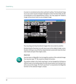 Chapter 4
50
A screen is considered active when outlined in yellow. The thumbnail imag-
es on any screen may be enlarged. Navigator’s Clean function hides all oth-
er thumbnails on the departmental screens. You may apply the Toolbar’s
image enhancement tools to any enlarged image.
You may drag and drop thumbnail images from one screen to another.
Deselecting the Overview icon will return you to the original single screen.
Double-clicking on any of the four departmental screens will close the Over-
view mode and open that single screen.
Zoom Icon
Use the Zoom or Magnifier Icon to magnify a portion of the selected image.
You may also type “Z” (for zoom) to initiate its function.
The portion visible in the ‘bird’s eye frame’ can be changed by clicking to a
different spot or by holding down the left mouse button and moving to an-
other area on the image. The ‘bird’s eye frame’ is closed when the Magnifier
function or the selected image is closed.
DEXIS_9_EN.book Page 50 Tuesday, October 5, 2010 12:58 PM
 