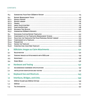 CONTENTS
8.3 Generating Your First DEXwrite Report . . . . . . . . . . . . . . . . . . . . . . . . . . . . . . . . . . . . . . . 115
8.4 Report Management Tools . . . . . . . . . . . . . . . . . . . . . . . . . . . . . . . . . . . . . . . . . . . . . . . . . . 116
8.4.1 Default Report . . . . . . . . . . . . . . . . . . . . . . . . . . . . . . . . . . . . . . . . . . . . . . . . . . . . . . . . . . . . 116
8.4.2 Report Library . . . . . . . . . . . . . . . . . . . . . . . . . . . . . . . . . . . . . . . . . . . . . . . . . . . . . . . . . . . . . 116
8.4.3 Frames . . . . . . . . . . . . . . . . . . . . . . . . . . . . . . . . . . . . . . . . . . . . . . . . . . . . . . . . . . . . . . . . . . . 116
8.4.4 Image Selection Box . . . . . . . . . . . . . . . . . . . . . . . . . . . . . . . . . . . . . . . . . . . . . . . . . . . . . . . . .117
8.4.5 Function Buttons . . . . . . . . . . . . . . . . . . . . . . . . . . . . . . . . . . . . . . . . . . . . . . . . . . . . . . . . . . 118
8.4.6 Reusable Text Blocks . . . . . . . . . . . . . . . . . . . . . . . . . . . . . . . . . . . . . . . . . . . . . . . . . . . . . . . 120
8.4.7 Generating DEXwrite Reports . . . . . . . . . . . . . . . . . . . . . . . . . . . . . . . . . . . . . . . . . . . . . . . . 121
8.5 Designing Custom Report Templates . . . . . . . . . . . . . . . . . . . . . . . . . . . . . . . . . . . . . . . . . . 122
8.5.1 Components of the Templates Management Screen . . . . . . . . . . . . . . . . . . . . . . . . . . . . . . 122
8.5.2 Selecting the Templates For Your Personal Report Library . . . . . . . . . . . . . . . . . . . . . . 123
8.5.3 Components of a Template . . . . . . . . . . . . . . . . . . . . . . . . . . . . . . . . . . . . . . . . . . . . . . . . . . . 124
8.5.4 Parameters . . . . . . . . . . . . . . . . . . . . . . . . . . . . . . . . . . . . . . . . . . . . . . . . . . . . . . . . . . . . . . . 126
8.5.5 Saving the Template . . . . . . . . . . . . . . . . . . . . . . . . . . . . . . . . . . . . . . . . . . . . . . . . . . . . . . . . 128
8.5.6 Constructing your Own Template . . . . . . . . . . . . . . . . . . . . . . . . . . . . . . . . . . . . . . . . . . . . 129
9 DEXclaim: Images as Claim Attachments . . . . . . . . . . . . . . . . . . . . . . . . . . . 131
9.1 Registration . . . . . . . . . . . . . . . . . . . . . . . . . . . . . . . . . . . . . . . . . . . . . . . . . . . . . . . . . . . . . . 132
9.2 Sending Images as Attachments with DEXclaim . . . . . . . . . . . . . . . . . . . . . . . . . . . . . . . . . 133
9.3 Assistance . . . . . . . . . . . . . . . . . . . . . . . . . . . . . . . . . . . . . . . . . . . . . . . . . . . . . . . . . . . . . . . . 136
9.4 Demo Mode . . . . . . . . . . . . . . . . . . . . . . . . . . . . . . . . . . . . . . . . . . . . . . . . . . . . . . . . . . . . . . . . 136
10 Hardware and Testing . . . . . . . . . . . . . . . . . . . . . . . . . . . . . . . . . . . . . . . . . . 137
J.1 recommended hardware specifications . . . . . . . . . . . . . . . . . . . . . . . . . . . . . . . . . . . . . . . 137
J.2 installation verification and testing . . . . . . . . . . . . . . . . . . . . . . . . . . . . . . . . . . . . . . . . . 137
11 Keyboard Use and Shortcuts . . . . . . . . . . . . . . . . . . . . . . . . . . . . . . . . . . . . . 143
12 Interfaces, Bridges, and Links . . . . . . . . . . . . . . . . . . . . . . . . . . . . . . . . . . . . 149
L.1 DEXpsp-ScanX and DEXpsp-Optime . . . . . . . . . . . . . . . . . . . . . . . . . . . . . . . . . . . . . . . . . . . . 149
L.2 DEXpan . . . . . . . . . . . . . . . . . . . . . . . . . . . . . . . . . . . . . . . . . . . . . . . . . . . . . . . . . . . . . . . . . . . 151
L.3 The Integrator . . . . . . . . . . . . . . . . . . . . . . . . . . . . . . . . . . . . . . . . . . . . . . . . . . . . . . . . . . . . . 152
DEXIS_9_EN.book Page 4 Tuesday, October 5, 2010 12:58 PM
 