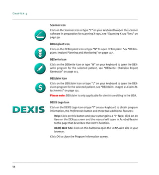 Chapter 4
54
Scanner Icon
Click on the Scanner icon or type “C” on your keyboard to open the scanner
software in preparation for scanning X-rays, see “Scanning X-ray Films” on
page 99.
DEXimplant Icon
Click on the DEXimplant icon or type “N” to open DEXimplant. See “DEXim-
plant: Implant Planning and Monitoring” on page 107.
DEXwrite Icon
Click on the DEXwrite icon or type “W” on your keyboard to open the DEX-
write program for the selected patient, see “DEXwrite: Chairside Report
Generator” on page 113.
DEXclaim Icon
Click on the DEXclaim icon or type “L” on your keyboard to open the DEX-
claim program for the selected patient, see “DEXclaim: Images as Claim At-
tachments” on page 131.
Please note: DEXclaim is only applicable for dentists residing in the USA.
DEXIS Logo Icon
Click on the DEXIS Logo icon or type “I” on your keyboard to obtain program
information, the Preferences button and these two additional features:
Help: Click on this button and your cursor gains a “?” Now, click on an
item on the DEXray screen and the manual will open in Acrobat Reader
to the page that describes that item’s function.
DEXIS Web Site: Click on this button to open the DEXIS web site in your
browser.
Click OK to close the Program Information screen.
DEXIS_9_EN.book Page 54 Tuesday, October 5, 2010 12:58 PM
 