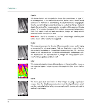 Chapter 4
56
ClearVu
This mode clarifies and sharpens the image. Click on ClearVu, or type “U”
on your keyboard, to use the ClearVu function. When Classic ClearVu mode
is selected in Preferences (see “Setting DEXray Preferences” on page 38),
ClearVu resets the brightness and contrast to neutral; to change, click and
drag in the center of the image or use the arrow keys. Click again on ClearVu
or type “U” to turn the feature off. This mode is remembered between ses-
sions. This means that if you leave it turned on, images will always appear
in ClearVu mode until you turn it off.
Note: When ClearVu is switched on, also the small images on the screen
will be shown with a ClearVu filter applied.
Darker
This mode compensates for density differences on the image and is highly
recommended for bitewing images. Click and drag in the center of the im-
age or use the arrow keys to change brightness and contrast. Click again on
Darker to turn the feature off. This mode is remembered between sessions.
This means that if you leave it turned on, images will always appear “dark-
ened” until you go back and turn it off.
Color
This mode colorizes the image. Click and drag in the center of the image or
use the arrow keys to change the colors. Click again on Color to turn the fea-
ture off.
Relief
This mode gives a 3D appearance to X-ray images by using a topological
emboss filter. The Relief mode emphasizes small density differences which
may be especially helpful when communicating with people not used to
reading X-ray images.
DEXIS_9_EN.book Page 56 Tuesday, October 5, 2010 12:58 PM
 