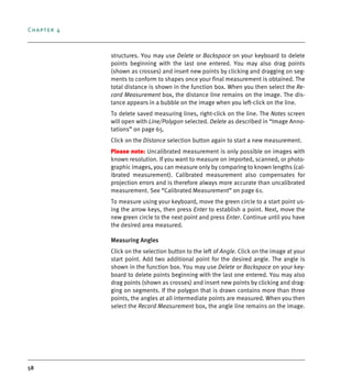 Chapter 4
58
structures. You may use Delete or Backspace on your keyboard to delete
points beginning with the last one entered. You may also drag points
(shown as crosses) and insert new points by clicking and dragging on seg-
ments to conform to shapes once your final measurement is obtained. The
total distance is shown in the function box. When you then select the Re-
cord Measurement box, the distance line remains on the image. The dis-
tance appears in a bubble on the image when you left-click on the line.
To delete saved measuring lines, right-click on the line. The Notes screen
will open with Line/Polygon selected. Delete as described in “Image Anno-
tations” on page 65.
Click on the Distance selection button again to start a new measurement.
Please note: Uncalibrated measurement is only possible on images with
known resolution. If you want to measure on imported, scanned, or photo-
graphic images, you can measure only by comparing to known lengths (cal-
ibrated measurement). Calibrated measurement also compensates for
projection errors and is therefore always more accurate than uncalibrated
measurement. See “Calibrated Measurement” on page 61.
To measure using your keyboard, move the green circle to a start point us-
ing the arrow keys, then press Enter to establish a point. Next, move the
new green circle to the next point and press Enter. Continue until you have
the desired area measured.
Measuring Angles
Click on the selection button to the left of Angle. Click on the image at your
start point. Add two additional point for the desired angle. The angle is
shown in the function box. You may use Delete or Backspace on your key-
board to delete points beginning with the last one entered. You may also
drag points (shown as crosses) and insert new points by clicking and drag-
ging on segments. If the polygon that is drawn contains more than three
points, the angles at all intermediate points are measured. When you then
select the Record Measurement box, the angle line remains on the image.
DEXIS_9_EN.book Page 58 Tuesday, October 5, 2010 12:58 PM
 