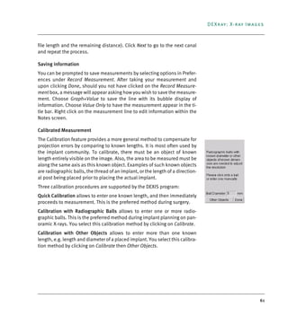 61
DEXray: X-ray Images
file length and the remaining distance). Click Next to go to the next canal
and repeat the process.
Saving information
You can be prompted to save measurements by selecting options in Prefer-
ences under Record Measurement. After taking your measurement and
upon clicking Done, should you not have clicked on the Record Measure-
ment box, a message will appear asking how you wish to save the measure-
ment. Choose Graph+Value to save the line with its bubble display of
information. Choose Value Only to have the measurement appear in the ti-
tle bar. Right click on the measurement line to edit information within the
Notes screen.
Calibrated Measurement
The Calibration feature provides a more general method to compensate for
projection errors by comparing to known lengths. It is most often used by
the implant community. To calibrate, there must be an object of known
length entirely visible on the image. Also, the area to be measured must be
along the same axis as this known object. Examples of such known objects
are radiographic balls, the thread of an implant, or the length of a direction-
al post being placed prior to placing the actual implant.
Three calibration procedures are supported by the DEXIS program:
Quick Calibration allows to enter one known length, and then immediately
proceeds to measurement. This is the preferred method during surgery.
Calibration with Radiographic Balls allows to enter one or more radio-
graphic balls. This is the preferred method during implant planning on pan-
oramic X-rays. You select this calibration method by clicking on Calibrate.
Calibration with Other Objects allows to enter more than one known
length, e.g. length and diameter of a placed implant. You select this calibra-
tion method by clicking on Calibrate then Other Objects.
DEXIS_9_EN.book Page 61 Tuesday, October 5, 2010 12:58 PM
 
