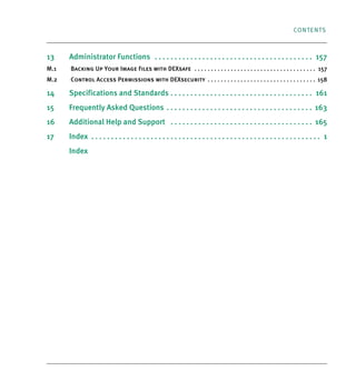 CONTENTS
13 Administrator Functions . . . . . . . . . . . . . . . . . . . . . . . . . . . . . . . . . . . . . . . . 157
M.1 Backing Up Your Image Files with DEXsafe . . . . . . . . . . . . . . . . . . . . . . . . . . . . . . . . . . . . . 157
M.2 Control Access Permissions with DEXsecurity . . . . . . . . . . . . . . . . . . . . . . . . . . . . . . . . . 158
14 Specifications and Standards . . . . . . . . . . . . . . . . . . . . . . . . . . . . . . . . . . . . 161
15 Frequently Asked Questions . . . . . . . . . . . . . . . . . . . . . . . . . . . . . . . . . . . . . 163
16 Additional Help and Support . . . . . . . . . . . . . . . . . . . . . . . . . . . . . . . . . . . . 165
17 Index . . . . . . . . . . . . . . . . . . . . . . . . . . . . . . . . . . . . . . . . . . . . . . . . . . . . . . . . . . 1
Index
DEXIS_9_EN.book Page 5 Tuesday, October 5, 2010 12:58 PM
 