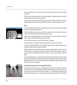 Chapter 4
66
Once all selections are made or text is typed, click Done to save or Cancel
to cancel.
The last line of text appears or the last diagnosis chosen appears on the ti-
tle bar of the image as space permits.
To remove a note, open the function and select Image Title Note; click the
Delete button at the bottom of the Notes screen, and click Done to save.
Alert
To enter an Alert referring to a specific region on the X-ray, open the Notes
function and then select Alert.
Click and drag to draw a box around the area of concern. Select a color and
a pen that determines the thickness of the lines.
Again, you may type text here, or pick from the list as described in the pre-
vious section. Alternatively you may omit text.
Click Done to save or Cancel to discard the changes.
If you entered a message it will appear when you click into the box.
To place additional Alerts on the same image, click on the New button and
add your Alert as previously described.
Edit Alert boxes and attached text by opening the Notes function and se-
lecting Alert or by right-clicking into the box. When the Notes screen is
open, only the selected box will be shown in color, other boxes will turn
gray.
Use the Next button to scroll through all Alerts attached to this image. Once
your desired Alert box is selected, it will turn colored and the text is visible.
Edit your text or click on the Delete button to delete the Alert entirely. Click
Done to save your changes.
Free-Hand Drawing and Line/Polygon Drawing
Select either tool to draw on an image. Next, choose your color and pen or
line thickness. Free-hand allows for free-hand drawing: a new curve is start-
ed when you press the left mouse button, it is continued as long as you
hold the button down, it is ended when you release the button. Line/Poly-
DEXIS_9_EN.book Page 66 Tuesday, October 5, 2010 12:58 PM
 