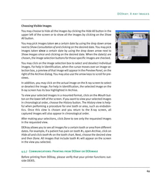 69
DEXray: X-ray Images
Choosing Visible Images
You may choose to hide all the images by clicking the Hide All button in the
upper left of the screen or to show all the images by clicking on the Show
All button.
You may pick images taken on a certain date by using the drop down arrow
next to Show Consultation of and clicking on the desired date. You may pick
images taken since a certain date by using the drop down arrow next to
Show Images since and clicking on the desired date. When the date(s) are
chosen, the image selection buttons for those specific images are checked.
You may click on the image selection box to select and deselect individual
images. For help in identification, when the cursor moves over an image se-
lection box, a preview of that image will appear in the Preview Panel, on the
right of the Archive dialog. You may also use the arrow keys to scroll for pre-
views.
In addition, you may click on the actual image on the X-ray screen to select
or deselect the image. For help in identification, the selected image on the
X-ray screen has its box highlighted in Archive.
To view your selected images in a mounted format, click on the Mouth but-
ton on the lower left of the screen. If you want to view your selected images
in chronological order, choose the History button. The History view is help-
ful when performing a procedure for one tooth or area, such as endodon-
tics. Once this view is chosen and you return to the X-ray screen, all
captured images will also appear in chronological order.
After making your selections, click Done to see only the requested images
in the requested view.
DEXray allows you to see all images for a certain tooth or area from different
dates. For example, if a patient has pain on tooth #1, open Archive, click on
Hide all and click tooth #1 on the tooth chart. Next, choose the desired view
and then Done. All images that include tooth #1 will appear on the screen
in the view you selected.
4.5.7 Communications: Printing from DEXray or DEXimage
Before printing from DEXray, please verify that your printer functions out-
side DEXIS.
DEXIS_9_EN.book Page 69 Tuesday, October 5, 2010 12:58 PM
 