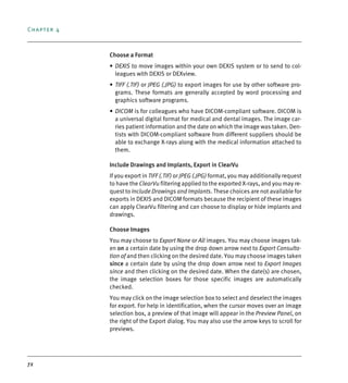 Chapter 4
72
Choose a Format
• DEXIS to move images within your own DEXIS system or to send to col-
leagues with DEXIS or DEXview.
• TIFF (.TIF) or JPEG (.JPG) to export images for use by other software pro-
grams. These formats are generally accepted by word processing and
graphics software programs.
• DICOM is for colleagues who have DICOM-compliant software. DICOM is
a universal digital format for medical and dental images. The image car-
ries patient information and the date on which the image was taken. Den-
tists with DICOM-compliant software from different suppliers should be
able to exchange X-rays along with the medical information attached to
them.
Include Drawings and Implants, Export in ClearVu
If you export in TIFF (.TIF) or JPEG (.JPG) format, you may additionally request
to have the ClearVu filtering applied to the exported X-rays, and you may re-
quest to Include Drawings and Implants. These choices are not available for
exports in DEXIS and DICOM formats because the recipient of these images
can apply ClearVu filtering and can choose to display or hide implants and
drawings.
Choose Images
You may choose to Export None or All images. You may choose images tak-
en on a certain date by using the drop down arrow next to Export Consulta-
tion of and then clicking on the desired date. You may choose images taken
since a certain date by using the drop down arrow next to Export Images
since and then clicking on the desired date. When the date(s) are chosen,
the image selection boxes for those specific images are automatically
checked.
You may click on the image selection box to select and deselect the images
for export. For help in identification, when the cursor moves over an image
selection box, a preview of that image will appear in the Preview Panel, on
the right of the Export dialog. You may also use the arrow keys to scroll for
previews.
DEXIS_9_EN.book Page 72 Tuesday, October 5, 2010 12:58 PM
 