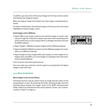 73
DEXray: X-ray Images
In addition, you may click on the actual image on the X-ray screen to select
and deselect the image for export.
When you drag an image to the Export icon, that image is automatically se-
lected.
For help in identification, the selected image on the X-ray screen has its box
highlighted in Export Images screen.
Send Images and/or DEXview:
• Export FMX as one image combines the selected images in mouth order
into one image file. Choose this option if you want send a bitewing series
of full mouth series as one compact file to a colleague who does not have
the DEXIS software.
• Export images + DEXview to export images and the DEXview program.
• Export installable DEXview to export only the DEXview program for instal-
lation on a different computer.
• Export Images to move images within your system, to send images to col-
leagues who use DEXIS or to send images to colleagues who have previ-
ously installed DEXview.
Click Cancel to cancel the export process.
Once you make your selection and the export is accomplished, the Export
Images screen will close.
4.5.9 More on Exporting
Move Images to the Correct Patient
The Export function may be used to move an image that was taken on the
wrong patient’s screen. By choosing Hard Disk, selecting images and then
choosing Export Images, the images move to the DEXIS Communication
Folder ready to be imported into the correct patient’s screen, see “Commu-
nications: Import” on page 75.
DEXIS_9_EN.book Page 73 Tuesday, October 5, 2010 12:58 PM
 