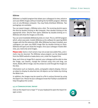 75
DEXray: X-ray Images
DEXview
DEXview is a helpful program that allows your colleagues to view, enhance
and save DEXIS images without installing the full DEXIS program. DEXview
runs on any Windows computer. You may freely distribute DEXview. Two
packagings are available:
You can export Images + DEXview onto a disk. The receiving dentist opens
the disk by double-clicking on My Computer, then double-clicking on the
appropriate drive. She/he then opens DEXview by double-clicking on it.
DEXview will show the images on the disk.
You can send Installable DEXview by disk or e-mail. This is a SETUP program
which, when executed, installs DEXview as the software for opening DEXIS
images with the file extension.DEX. After DEXview has been installed, your
colleagues can open any DEXIS image files by double-clicking on them.
DEXview will open and show the images. Once your colleague installs DEX-
view, you need only send images.
Please note: Some e-mail servers may not accept executable files, and e-
mails may be returned. The DEXview setup program can be downloaded
from the DEXIS website at www.dexis.com, under the Support link.
Now, each time an image file is opened, your colleague will be able to view
the image, use ClearVu, change the contrast using click and drag, use
Home, Rotate, Mirror image. Use the arrows to scroll through the images on
the disk.
Information such as implants, alerts, and graphic objects display. Click on
an object to display its attached text. All objects can be hidden by clicking
the Notes icon.
In addition, the images may be saved to a file in various formats by using
the Export icon. Please let your colleagues know that Tooltip is available for
help throughout the screen.
4.5.10 Communications: Import
Click on the Import icon or type “<” on your keyboard to open the Import Im-
ages screen.
DEXIS_9_EN.book Page 75 Tuesday, October 5, 2010 12:58 PM
 