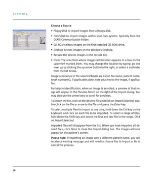 Chapter 4
76
Choose a Source
• Floppy Disk to import images from a floppy disk.
• Hard Disk to import images within your own system, typically from the
DEXIS Communication Folder.
• CD-ROM selects images on the first installed CD-ROM drive.
• Desktop selects images on the Windows Desktop.
• Recycle Bin selects images in the recycle bin.
• From: The area from where images will transfer appears in a box on the
upper left marked from:. You may change the location by typing; go one
level up by clicking the up-arrow button to the right; or select a subfolder
from the list below.
Images contained in the selected folder are listed: file name; patient name;
tooth number(s), if applicable; date; note attached to the image, if applica-
ble.
For help in identification, when an image is selected, a preview of that im-
age will appear in the Preview Panel, on the right of the Import dialog. You
may also use the arrow keys to scroll for previews.
To import the file, click on the desired file and click on Import Selected, dou-
ble-click on the file or arrow to the file and press the Enter key.
To select multiple files for import at one time, hold down the Ctrl key on the
keyboard and click on each file to be imported. To select a range of files,
hold down the Shift key and select the first and last file in the range. Click
on Import Selected.
Imported files will disappear from the list. When you have imported all de-
sired files, click Done to close the Import dialog box. The images will now
appear on the patient’s screen.
Please note: If importing an image with a different patient name, you will
receive a warning message and will need to choose Yes to import or No to
cancel the process.
DEXIS_9_EN.book Page 76 Tuesday, October 5, 2010 12:58 PM
 