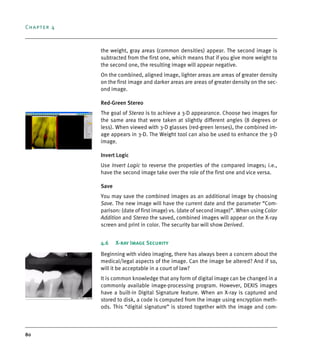 Chapter 4
80
the weight, gray areas (common densities) appear. The second image is
subtracted from the first one, which means that if you give more weight to
the second one, the resulting image will appear negative.
On the combined, aligned image, lighter areas are areas of greater density
on the first image and darker areas are areas of greater density on the sec-
ond image.
Red-Green Stereo
The goal of Stereo is to achieve a 3-D appearance. Choose two images for
the same area that were taken at slightly different angles (8 degrees or
less). When viewed with 3-D glasses (red-green lenses), the combined im-
age appears in 3-D. The Weight tool can also be used to enhance the 3-D
image.
Invert Logic
Use Invert Logic to reverse the properties of the compared images; i.e.,
have the second image take over the role of the first one and vice versa.
Save
You may save the combined images as an additional image by choosing
Save. The new image will have the current date and the parameter “Com-
parison: (date of first image) vs. (date of second image)”. When using Color
Addition and Stereo the saved, combined images will appear on the X-ray
screen and print in color. The security bar will show Derived.
4.6 X-ray Image Security
Beginning with video imaging, there has always been a concern about the
medical/legal aspects of the image. Can the image be altered? And if so,
will it be acceptable in a court of law?
It is common knowledge that any form of digital image can be changed in a
commonly available image-processing program. However, DEXIS images
have a built-in Digital Signature feature. When an X-ray is captured and
stored to disk, a code is computed from the image using encryption meth-
ods. This “digital signature” is stored together with the image and com-
DEXIS_9_EN.book Page 80 Tuesday, October 5, 2010 12:58 PM
 