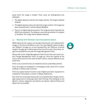 81
DEXray: X-ray Images
pared when the image is loaded. Three cases are distinguished and
displayed:
1. The digital signature matches the image contents. The image is labeled
Original.
2. The digital signature does not match the image contents. The image has
been tampered with; it will be labeled Modified.
3. There is no digital signature present. The image has been imported into
DEXIS from elsewhere. The software cannot decide whether it is original
or modified. This image will be labeled Imported.
4.7 Working with Panoramic and Cephalometric Images
DEXIS allows for the capture and storage of panoramic and cephalometric
images in the Extra-oral DEXray screen. You may digitally capture images,
see “DEXpan” on page 151, or scan standard film, see “DEXscan: Scanned
Images” on page 99 in order to place them into this screen. Once there, im-
ages are available for use with the Image Management Tools.
Please refer to the Image Management Tools for the Intra-oral screen sec-
tion (“Image Management Tools” on page 43). Since the majority of the
icons and functions are the same for both screens, only the differences are
listed here:
There is not a Canal function (or related functions) under Measurement.
Since all images are displayed in chronological order, there isn’t a choice
of Mouth or History view in Archive.
The X-ray capture button functions only if digital panoramic equipment is
installed or if Simulation is chosen in DEXray Preferences.
Due of the size and shape of panoramic and cephalometric images, the im-
ages always print in landscape when Start Printing, Print Enlarged, or Full
Mouth is chosen. Diagnosis and ClearVu are options. Add to Printout and
Report are not available.
DEXIS_9_EN.book Page 81 Tuesday, October 5, 2010 12:58 PM
 