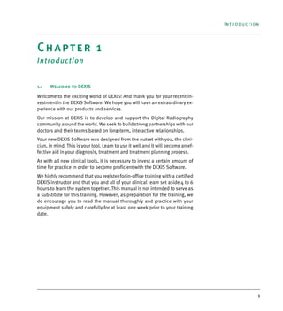1
Introduction
Chapter 1
Introduction
1.1 Welcome to DEXIS
Welcome to the exciting world of DEXIS! And thank you for your recent in-
vestment in the DEXIS Software. We hope you will have an extraordinary ex-
perience with our products and services.
Our mission at DEXIS is to develop and support the Digital Radiography
community around the world. We seek to build strong partnerships with our
doctors and their teams based on long-term, interactive relationships.
Your new DEXIS Software was designed from the outset with you, the clini-
cian, in mind. This is your tool. Learn to use it well and it will become an ef-
fective aid in your diagnosis, treatment and treatment planning process.
As with all new clinical tools, it is necessary to invest a certain amount of
time for practice in order to become proficient with the DEXIS Software.
We highly recommend that you register for in-office training with a certified
DEXIS instructor and that you and all of your clinical team set aside 4 to 6
hours to learn the system together. This manual is not intended to serve as
a substitute for this training. However, as preparation for the training, we
do encourage you to read the manual thoroughly and practice with your
equipment safely and carefully for at least one week prior to your training
date.
DEXIS_9_EN.book Page 1 Tuesday, October 5, 2010 12:58 PM
 