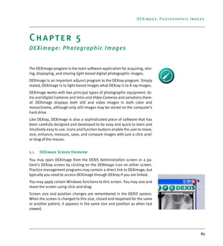 83
DEXimage: Photographic Images
Chapter 5
DEXimage: Photographic Images
The DEXimage program is the main software application for acquiring, stor-
ing, displaying, and sharing light-based digital photographic images.
DEXimage is an important adjunct program to the DEXray program. Simply
stated, DEXimage is to light-based images what DEXray is to X-ray images.
DEXimage works with two principal types of photographic equipment: Ex-
tra-oral Digital Cameras and Intra-oral Video Cameras and variations there-
of. DEXimage displays both still and video images in both color and
monochrome, although only still images may be stored on the computer’s
hard drive.
Like DEXray, DEXimage is also a sophisticated piece of software that has
been carefully designed and developed to be easy and quick to learn and
intuitively easy to use. Icons and function buttons enable the user to move,
size, enhance, measure, save, and compare images with just a click and/
or drag of the mouse.
5.1 DEXimage Screen Overview
You may open DEXimage from the DEXIS Administration screen or a pa-
tient’s DEXray screen by clicking on the DEXimage icon on either screen.
Practice management programs may contain a direct link to DEXimage, but
typically you need to access DEXimage through DEXray if you are linked.
You may apply certain Windows functions to this screen. You may size and
move the screen using click-and-drag.
Screen size and position changes are remembered in the DEXIS system.
When the screen is changed to this size, closed and reopened for the same
or another patient, it appears in the same size and position as when last
viewed.
DEXIS_9_EN.book Page 83 Tuesday, October 5, 2010 12:58 PM
 