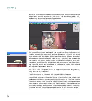 Chapter 5
84
You may also use the three buttons in the upper right to minimize the
screen (thus sending it to the task bar — click the tab to bring it back up),
maximize or restore a screen, or close a screen.
The patient information is shown in the header bar; function icons are lo-
cated across the top of the main window. Place your cursor on any of the
icons and buttons and a help bubble, called a Tooltip, appears with infor-
mation about the function. Often, there is also a keystroke that will execute
the function. The Tooltip help feature is available throughout the DEXIS sys-
tem. Many of the functions in DEXimage are equivalent to the correspond-
ing functions in the DEXray program. In these cases we will refer to their
description in the DEXray chapter.
The DEXIS Logo icon gives access to program information, Preferences,
Help, and the DEXIS web site.
On the right of the DEXimage screen is the Presentation Panel.
Like DEXray, DEXimage contains separate screens for intra-oral images that
may be positioned according to tooth numbers, and for extra-oral images
that do not require tooth numbers. In contrast to DEXray, you may decide to
place all your photographic images on the extra-oral screen by setting the
default accordingly. If you do that, all images will be placed in chronologi-
cal order, and you need not give tooth numbers to your intra-oral images.
DEXIS_9_EN.book Page 84 Tuesday, October 5, 2010 12:58 PM
 