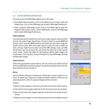 85
DEXimage: Photographic Images
5.2 Setting DEXimage Preferences
You may access the DEXimage preferences in two ways:
• From DEXIS Administration, click on the Wrench icon to open Tools and
Preferences; click on the DEXimage tab to select DEXimage Preferences.
• From a patient’s DEXimage screen, click on the DEXIS logo to open the
Program Information screen; select Preferences, click on the DEXimage
tab to select DEXimage Preferences.
Video Hardware
You may select which interface to use for your video capture card and which
size the live video image should have. The best choice is usually WDM Full
Screen, which uses the WDM interface and shows the live video image fill-
ing the entire screen. With some older capture cards, this choice might not
work, and you might have to select any of the VfW settings. If you use VfW,
the window size has to match the size of the live video set in the capture
card’s driver. Choose No Video for workstations where video images will
not be taken. You may also choose Simulation to have DEXimage simulate
taking video images.
Capture Device
Select the appropriate capture device. The list contains all devices found
when the DEXvideo window is opened. The device selected remains the de-
fault setting until you change it.
Mirror
Use the Mirror setting to compensate should your camera capture in re-
verse. A simple test: Capture an image of printed material. If the print ap-
pears backwards, then all captured images will be reversed.
Choose:
• Never to have images on intra-oral and extra-oral screens never reverse.
• Intra-oral to have images captured on the intra-oral screen be reversed.
• Extra-oral to have only images captured on the extra-oral screen only re-
versed.
• Always to have images on intra-oral and extra-oral screen always reverse.
DEXIS_9_EN.book Page 85 Tuesday, October 5, 2010 12:58 PM
 