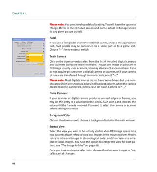 Chapter 5
86
Please note: You are choosing a default setting. You will have the option to
change Mirror in the DEXvideo screen and on the actual DEXimage screen
for any given picture as well.
Pedal
If you use a foot pedal or another external switch, choose the appropriate
port. Foot pedals may be connected to a serial port or to a game port.
Choose “--” for no external switch.
Twain Camera
Click on the down arrow to select from the list of installed digital cameras
and scanners using the Twain interface. Though still image acquisition in
DEXimage usually uses a camera, you may also select a scanner here. If you
do not acquire pictures from a digital camera or scanner, or if your camera
pictures are transferred through memory cards, select “--.”
Please note: Most digital cameras do not have Twain drivers but use mem-
ory cards which are shown as drives in Windows Explorer, when the camera
or card reader is connected. In this case set Twain Camera to “--.”
Frame Removal
If your scanner or digital camera produces unused edges or frames, you
may set this entry to a value between 1 and 6. Start with 1 and increase the
value until the frame is removed. You need to select the camera or scanner
before setting this value.
Background Color
Click on the down arrow to choose a background color for the main window.
Startup View
Select the view you want to be initially visible when DEXimage opens for a
new patient: Mouth refers to intra-oral images in the mounted view; History
refers to intra-oral images in chronological order; and Front refers to extra-
oral or facial images. You have the option to change the view for each pa-
tient, see “The Image Archive” on page 68.
Once you have made your selections, choose Done to save changes or Can-
cel to cancel changes.
DEXIS_9_EN.book Page 86 Tuesday, October 5, 2010 12:58 PM
 