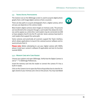 87
DEXimage: Photographic Images
5.3 Taking Digital Photographs
The Camera icon on the DEXimage screen is used to acquire digital photo-
graphs from a still image digital camera or from a scanner.
There are two paths to acquire photographs from a digital camera; which
one you use depends on the camera model.
Most modern digital cameras store images on memory cards. The pictures
are transferred to the computer through a card reader that allows the mem-
ory card to appear as a disk drive. Card readers may be connected via USB
or have adapters that fit into the PC card slot. Some cameras have built-in
card readers that support the same path.
Some cameras and practically all scanners support the Twain interface,
which allows applications to launch the camera/scanner software and re-
quest pictures from it.
Please note: Before attempting to use your digital camera with DEXIS,
please install your camera’s software (if applicable) and test its function
outside DEXIS.
5.3.1 Memory Card with Card Reader
Choose your patient and open DEXimage. Verify that the Digital Camera is
set to “--” in DEXimage Preferences.
Insert the memory card into the reader or connect the camera if it has a
built-in reader.
Click on the Camera icon to open the Picture Acquisition box to view the im-
ages stored on your memory card. Click on the picture. You may now Rotate
DEXIS_9_EN.book Page 87 Tuesday, October 5, 2010 12:58 PM
 