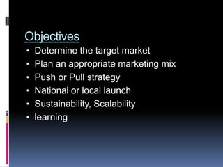 Objectives
• Determine the target market
• Plan an appropriate marketing mix
• Push or Pull strategy
• National or local launch
• Sustainability, Scalability
• learning
 