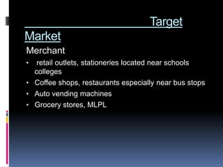 Target
Market
Merchant
•  retail outlets, stationeries located near schools
  colleges
• Coffee shops, restaurants especially near bus stops
• Auto vending machines
• Grocery stores, MLPL
 