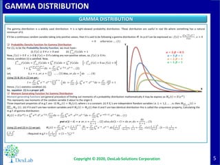 5
GAMMA DISTRIBUTION
Copyright © 2020, DexLab Solutions Corporation
GAMMA DISTRIBUTION
The gamma distribution is a widely used distribution. It is a right-skewed probability distribution. These distribution are useful in real life where something has a natural
minimum of 0.
If X be a continuous random variable taking only positive values, then X is said to be following a gamma distribution iff its p.d.f can be expressed as:- 𝑓 𝑥 =
λ 𝑣.𝑒−λ𝑥.𝑥 𝑣−1
Γ(𝑣)
. 𝑥 > 0
= 0 𝑜𝑡ℎ𝑒𝑟𝑤𝑖𝑠𝑒 … . (1)
 Probability Density Function for Gamma Distribution
For (1), to be the Probability Density Function, we must have:-
(i) 𝑓 𝑥 ≥ 0 ∀ 𝑥 > 0 and (ii) −∞
∞
𝑓 𝑥 𝑑𝑥 = 1
Now, 𝑓 𝑥 > 0 if 𝑥 > 0 & 𝑓 𝑥 = 0 if x taking any non-positive values, so, 𝑓 𝑥 ≥ 0 ∀𝑥.
Hence, condition (i) is satisfied. Now,
−−∞
∞
𝑓 𝑥 𝑑𝑥 = −∞
0
𝑓 𝑥 𝑑𝑥 + 0
∞
𝑓 𝑥 𝑑𝑥 = 0
∞
𝑓 𝑥 𝑑𝑥 ∴ −∞
0
𝑓 𝑥 = 0 𝑎𝑠 𝑓 𝑥 = 0
Let, 𝐼 = 0
∞ λ 𝑣.𝑒λ.𝑥.𝑥 𝑣−1
┌ 𝑣
𝑑𝑥 =
λ 𝑣
┌ 𝑣 0
∞
𝑒−λ.𝑥. 𝑥 𝑣−1 … (2)
Let, λ. 𝑥 = 𝑧 , 𝑜𝑟, 𝑥 =
𝑧
λ
… … 3 Also, 𝑜𝑟, 𝑑𝑥 =
1
λ
𝑑𝑧 … . . 4
Using (3) & (4) in (2) we get:-
𝐼 =
λ 𝑣
┌(𝑣) 0
∞
𝑒−𝑧 . 𝑧 𝑣−1 1
λ
𝑣−1
.
1
λ
𝑑𝑧 =
λ 𝑣
┌ 𝑣
.
1
λ 𝑣 . 0
∞
𝑒−𝑧 . 𝑧 𝑣−1 𝑑𝑧 =
λ 𝑣
┌ 𝑣
.
┌(𝑣)
λ 𝑣 = 1
Hence, 𝑓(𝑥) statistics condition (ii).
So, equation (1) is a proper pdf.
 Moment Generating Function for Gamma Distribution
Moment generating functions are general procedure of finding out moments of a probability distribution mathematically it may be express as-𝑀 𝑥 𝑡 = 𝐸 𝑒 𝑥𝑡
This represents raw moments of the random variable X about to the origin 0.
Three important properties of m.g.f. are:- (i) 𝑀 𝑥𝑒 𝑡 = 𝑀 𝑋 𝑐𝑡 ; where c is a constant. (ii) If 𝑋𝑖’s are independent Random variables i.e. 𝐿 = 1,2, … , 𝑛; then 𝑀 𝑖=1
𝑛
𝑥 𝑖
𝑡 =
𝑖=1
𝑛
𝑀 𝑥𝑖 𝑡 . (iii) If X and Y are two random variables and if 𝑀 𝑥 𝑡 = 𝑀 𝑦(𝑡) then X and Y are two identical distribution this is called the uniqueness property, Calculating the
m.g.f. of gamma distribution:
𝑀 𝑥 𝑡 = 𝐸 𝑒 𝑥𝑡 = 0
∞
𝑒 𝑥𝑡. λ 𝑣. 𝑒−λ.𝑥.
𝑥 𝑣−1
┌(𝑣)
𝑑𝑥 =
λ 𝑣
┌ 𝑣 0
∞
𝑒 𝑥𝑡 . 𝑒λ.𝑥. 𝑥 𝑣−1 𝑑𝑥 =
λ 𝑣
┌(𝑣) 0
∞
𝑒−𝑥 λ−𝑡 . 𝑥 𝑣−1 𝑑𝑥. . . (1)
𝒑𝒖𝒕 𝒙 𝝀 − 𝒕 = 𝒛 𝑜𝑟, 𝑥 =
𝑧
λ − 𝑡
… 2 𝑎𝑙𝑠𝑜; 𝑑𝑥 λ − 𝑡 = 𝑑𝑧 𝑜𝑟, 𝑑𝑥 =
𝑑𝑧
λ − 𝑡
… (3)
Using (2) and (3) in (1) we get: 𝑀 𝑥 𝑡 =
λ 𝑣
┌(𝑣) 0
∞
𝑒−𝑧.
𝑧
λ−𝑡
𝑣−1
.
𝑑𝑧
λ−𝑡
=
λ 𝑣
┌ 𝑣 0
∞
𝑒−𝑧 . 𝑧 𝑣−1. 𝑑𝑧
1
λ−𝑡
𝑣
.
1
λ−𝑡 −1 .
1
λ−𝑡
=
λ 𝑣
┌ 𝑣
. ┌ 𝑣 .
1
λ−𝑡
𝑣
. λ − 𝑡 .
1
λ−𝑡
=
λ
λ−𝑡
𝑣
∴Required m.g.f =
1
1− 𝑡
λ
𝑣
= 1 − 𝑡
λ
−𝑣
X
Y
𝜶 = 𝟑, 𝜷 = 𝟎. 𝟓
𝜶 = 𝟑, 𝜷 = 𝟏
𝜶 = 𝟐, 𝜷 = 𝟏
𝜶 = 𝟏, 𝜷 = 𝟏
 