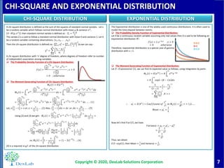 7
CHI-SQUARE AND EXPONENTIAL DISTRIBUTION
Copyright © 2020, DexLab Solutions Corporation
CHI-SQUARE DISTRIBUTION EXPONENTIAL DISTRIBUTION
A chi-square distribution is defined as the sum of the squares of standard normal variates. Let x
be a random variable which follows normal distribution with mean 𝜇 & variance 𝜎2
,
𝑋~𝑁 𝜇, 𝜎2
. then standard normal variate is defined as: - 𝑍𝑖 =
𝑥 𝑖−𝜇
𝜎
The variate Z is a said to follow a standard normal distribution with mean 0 and variance 1. Let X
be a random variable containing observations, 𝑥1, 𝑥2, … , 𝑥 𝑛 .
Then the chi-square distribution is defined as:- 𝑖=1
𝑛
𝑧𝑖
2
= 𝑖=1
𝑛 𝑥 𝑖−𝜇
𝜎
2
So we can say:-
χ2
=
𝑖=1
𝑛
𝑥𝑖 − 𝜇𝑖
𝜎𝑖
2
A chi-square distribution with ‘n’ degree of freedom, where degrees of freedom refer to number
of independent association among variables.
 The Probability Density Function of a Chi-Square Distribution:
𝑓 𝑥 =
1
2
𝑛
2
. 𝑒−1
2 𝑥
. 𝑥
𝑛
2−1
┌
𝑛
2
; 𝑥 > 0
= 0 ; 𝑜𝑡ℎ𝑒𝑟𝑤𝑖𝑠𝑒
 The Moment Generating Function of Chi-Square Distribution:
𝑀 𝑋 𝑡 = 𝐸 𝑒 𝑥𝑡
𝑀 𝑋 𝑡 =
0
∞
𝑒 𝑥𝑡
.
1
2
𝑛
2
. 𝑒−1
2 𝑥
. 𝑥
𝑛
2−1
┌ 𝑛
2
𝑑𝑥 =
0
∞
1
2
𝑛
2
. 𝑒 𝑥𝑡
. 𝑒−1
2 𝑥
. 𝑥
𝑛
2−1
𝑑𝑥
┌ 𝑛
2
=
1
2
𝑛
2
┌ 𝑛
2 0
∞
𝑒 𝑡−1
2 𝑥
. 𝑥
𝑛
2−1
𝑑𝑥 =
1
2
𝑛
2
┌ 𝑛
2 0
∞
𝑒− 1
2−𝑡 𝑥
. 𝑥
𝑛
2−1
𝑑𝑥 … . . 1
Let, 𝑥
1
2
− 𝑡 = 𝑧 𝑜𝑟, 𝑥 =
𝑧
1
2
−𝑡
… . (2) Also,
1
2
− 𝑡 𝑑𝑥 = 𝑑𝑧 𝑜𝑟, 𝑑𝑥 =
𝑑𝑧
1
2
−𝑡
… . . (3)
Using (2) and (3) we get:- 𝑀 𝑥 𝑡 =
1
2
𝑛
2
┌ 𝑛
2 0
∞
𝑒−𝑧
. 𝑧
𝑛
2−1
.
1
1
2−𝑡
𝑛
2
−1
𝑑𝑧.
1
1
2
−𝑡
=
1
2
𝑛
2
┌ 𝑛
2 0
∞
𝑒−𝑧
. 𝑧
𝑛
2−1
.
1
1
2
−𝑡
𝑛
2−1
.
1
1
2
−𝑡
𝑑𝑧
=
1
2
𝑛
2
┌
𝑛
2
┌
𝑛
2
1
1
2
−𝑡
𝑛
2
.
1
2−𝑡
1
2−𝑡
=
1
2
1
2
−𝑡
𝑛
2
=
1
1− 𝑡
1
2
𝑛
2
𝑠𝑜, 𝑀 𝑋 𝑡 = 1 −
𝑡
1
2
𝑛
2
= 1 − 2𝑡 − 𝑛
2 … (4)
(4) is a required m.g.f. of the chi-square distribution.
The Exponential distribution is one of the widely used continuous distributions. It is often used to
model the time elapsed between events.
 The Probability Density Function of Exponential Distribution:
Let X be a continuous random variable assuming only real values then X is said to be following an
exponential distribution iff:-
𝑓 𝑥 = λ. 𝑒−λ.𝑥
, 𝑥 > 0
= 0 𝑜𝑡ℎ𝑒𝑟𝑤𝑖𝑠𝑒
Therefore, exponential distribution is a special case of gamma
distribution with v = 1.
 The Moment Generating Function of Exponential Distribution:
Let 𝑋~𝐸𝑥𝑝𝑜𝑛𝑒𝑛𝑡𝑖𝑎𝑙 λ , we can find its expected value as follows, using integration by parts:
𝑀 𝑥 𝑡 = 𝐸 𝑒 𝑡𝑥
= 𝜃
0
∞
𝑒 𝑡𝑥
𝑒−λ𝑥
= 𝜃
0
∞
𝑒𝑥𝑝 − 𝜃 − 𝑡 𝑥 𝑑𝑥
=
λ
λ − 𝑡
= 1 −
𝑡
λ
−1
=
𝑟=0
∞
𝑡
λ
𝑟
, 𝜃 > 𝑡
∴ 𝑢 𝑟
′
= 𝐸 𝑋 𝑟
= 𝐶𝑜𝑒𝑓𝑓𝑖𝑐𝑖𝑒𝑛𝑡 𝑜𝑓
𝑡 𝑟
𝑟!
𝑖𝑛 𝑀 𝑥 𝑡 =
𝑟!
𝜃 𝑟
; 𝑟 = 1,2, … .
𝑀𝑒𝑎𝑛 = 𝜇1
′
=
1
λ
Now let’s find 𝑉𝑎𝑟 𝑋 , we have
𝑉𝑎𝑟𝑖𝑎𝑛𝑐𝑒 = 𝜇2 = 𝜇′2 − 𝜇1
′2
=
2
λ2
−
1
λ2
=
1
λ2
Thus, we obtain
If 𝑋~𝑒𝑥𝑝 λ , then Mean =
1
λ
and Variance =
1
λ2.
λ=0.5
λ=1
λ=1.5
 
