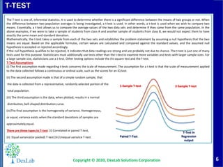 6
T-TEST
Copyright © 2020, DexLab Solutions Corporation
The T-test is one of, inferential statistics. It is used to determine whether there is a significant difference between the means of two groups or not. When
the difference between two population averages is being investigated, a t-test is used. In other words, a t-test is used when we wish to compare two
means. Essentially, a t-test allows us to compare the average values of the two data sets and determine if they came from the same population. In the
above examples, if we were to take a sample of students from class A and another sample of students from class B, we would not expect them to have
exactly the same mean and standard deviation.
Mathematically, the t-test takes a sample from each of the two sets and establishes the problem statement by assuming a null hypothesis that the two
means are equal. Based on the applicable formulas, certain values are calculated and compared against the standard values, and the assumed null
hypothesis is accepted or rejected accordingly.
If the null hypothesis qualifies to be rejected, it indicates that data readings are strong and are probably not due to chance. The t-test is just one of many
tests used for this purpose. Statisticians must additionally use tests other than the t-test to examine more variables and tests with larger sample sizes. For
a large sample size, statisticians use a z-test. Other testing options include the chi-square test and the f-test.
T-Test Assumptions
(i) The first assumption made regarding t-tests concerns the scale of measurement. The assumption for a t-test is that the scale of measurement applied
to the data collected follows a continuous or ordinal scale, such as the scores for an IQ test.
(ii) The second assumption made is that of a simple random sample, that
the data is collected from a representative, randomly selected portion of the
total population.
(iii) The third assumption is the data, when plotted, results in a normal
distribution, bell-shaped distribution curve.
(iv)The final assumption is the homogeneity of variance. Homogeneous,
or equal, variance exists when the standard deviations of samples are
approximately equal.
There are three types to T-test: (i) Correlated or paired T-test,
(ii) Equal variance(or pooled) T-test (iii) Unequal variance T-test.
1-Sample T-test 2-Sample T-test
Paired T-Test
T-Test in
Regression
output
 