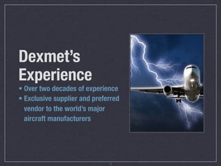 Dexmet’s
Experience
• Over two decades of experience
• Exclusive supplier and preferred
  vendor to the world’s major
  aircraft manufacturers




                              3
 