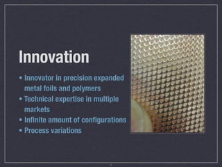 Innovation
• Innovator in precision expanded
  metal foils and polymers
• Technical expertise in multiple
  markets
• Inﬁnite amount of conﬁgurations
• Process variations



                            6
 