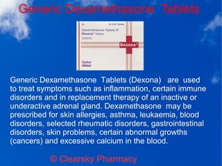 Generic Dexamethasone Tablets
© Clearsky Pharmacy
Generic Dexamethasone Tablets (Dexona) are used
to treat symptoms such as inflammation, certain immune
disorders and in replacement therapy of an inactive or
underactive adrenal gland. Dexamethasone may be
prescribed for skin allergies, asthma, leukaemia, blood
disorders, selected rheumatic disorders, gastrointestinal
disorders, skin problems, certain abnormal growths
(cancers) and excessive calcium in the blood.
 