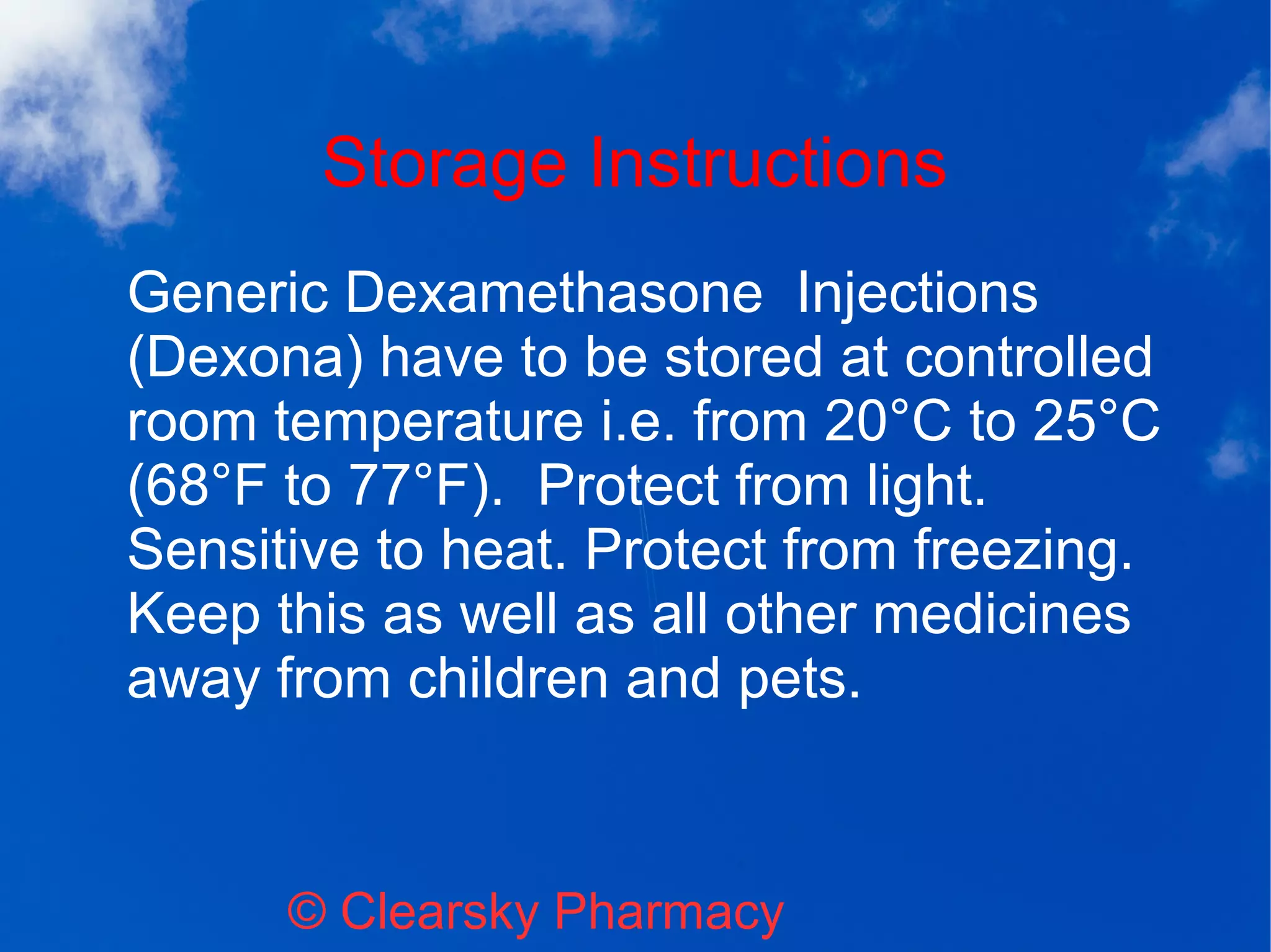 Storage Instructions
© Clearsky Pharmacy
Generic Dexamethasone Injections
(Dexona) have to be stored at controlled
room temperature i.e. from 20°C to 25°C
(68°F to 77°F). Protect from light.
Sensitive to heat. Protect from freezing.
Keep this as well as all other medicines
away from children and pets.
 