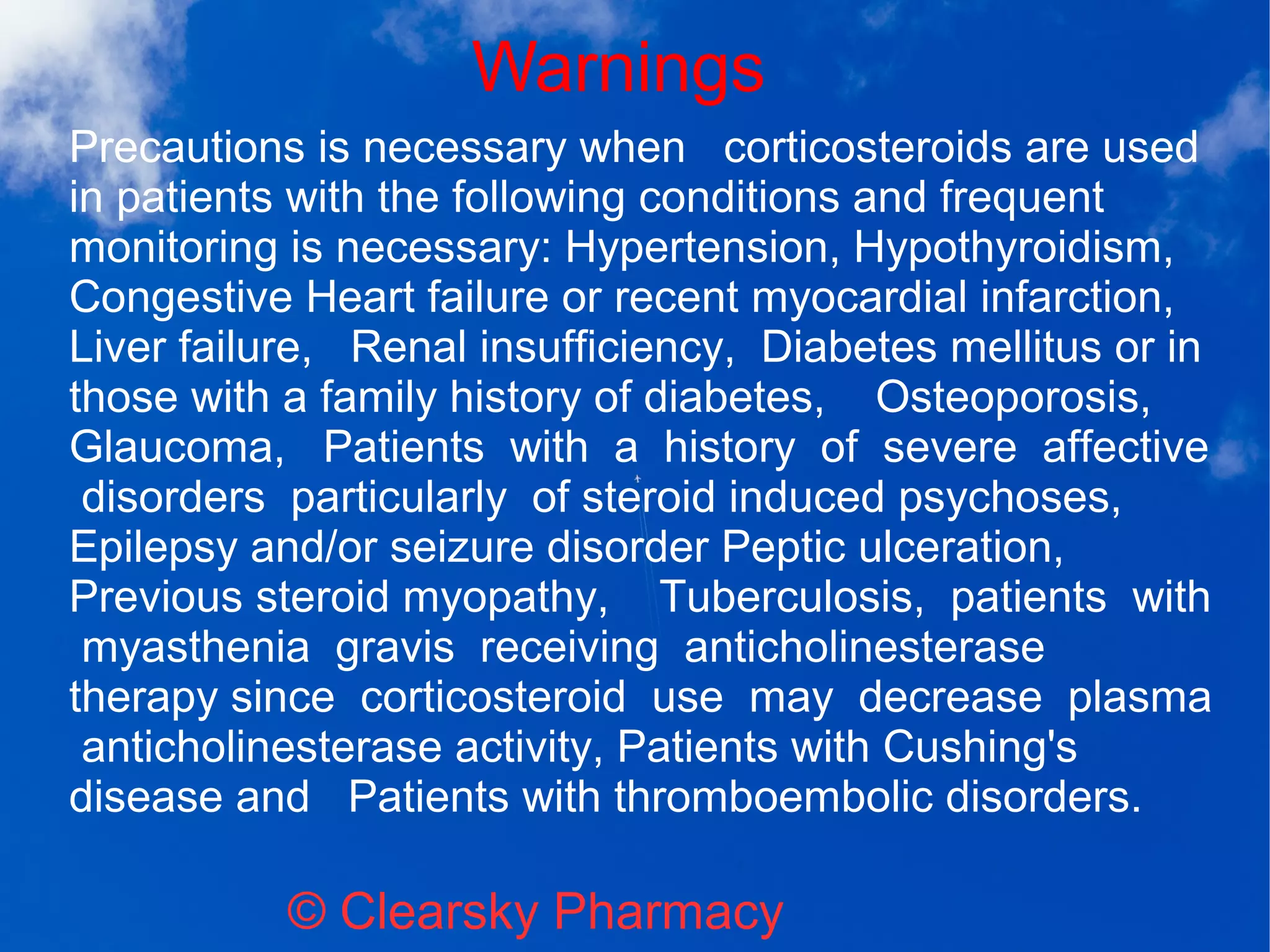 Warnings
© Clearsky Pharmacy
Precautions is necessary when corticosteroids are used
in patients with the following conditions and frequent
monitoring is necessary: Hypertension, Hypothyroidism,
Congestive Heart failure or recent myocardial infarction,
Liver failure, Renal insufficiency, Diabetes mellitus or in
those with a family history of diabetes, Osteoporosis,
Glaucoma, Patients with a history of severe affective
disorders particularly of steroid induced psychoses,
Epilepsy and/or seizure disorder Peptic ulceration,
Previous steroid myopathy, Tuberculosis, patients with
myasthenia gravis receiving anticholinesterase
therapy since corticosteroid use may decrease plasma
anticholinesterase activity, Patients with Cushing's
disease and Patients with thromboembolic disorders.
 