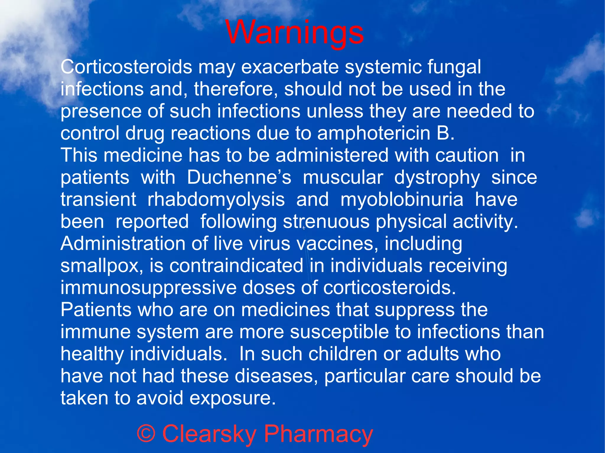 Warnings
© Clearsky Pharmacy
Corticosteroids may exacerbate systemic fungal
infections and, therefore, should not be used in the
presence of such infections unless they are needed to
control drug reactions due to amphotericin B.
This medicine has to be administered with caution in
patients with Duchenne’s muscular dystrophy since
transient rhabdomyolysis and myoblobinuria have
been reported following strenuous physical activity.
Administration of live virus vaccines, including
smallpox, is contraindicated in individuals receiving
immunosuppressive doses of corticosteroids.
Patients who are on medicines that suppress the
immune system are more susceptible to infections than
healthy individuals. In such children or adults who
have not had these diseases, particular care should be
taken to avoid exposure.
 